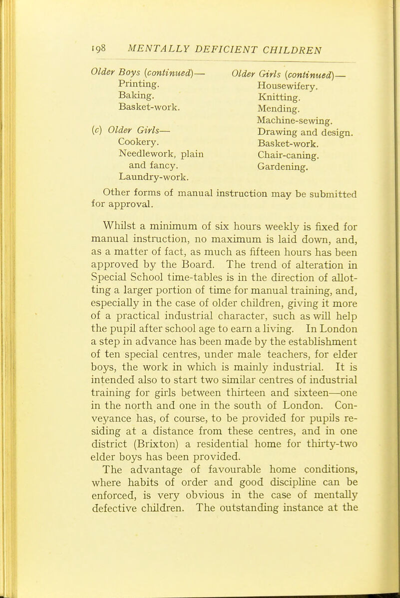Older Boys (continued)— Older Girls {continued)— Laundry-work. Other forms of manual instruction may be submitted for approval. Whilst a minimum of six hours weekly is fixed for manual instmction, no maximum is laid down, and, as a matter of fact, as much as fifteen hours has been approved by the Board. The trend of alteration in Special School time-tables is in the direction of allot- ting a larger portion of time for manual training, and, especially in the case of older children, giving it more of a practical industrial character, such as will help the pupil after school age to earn a living. In London a step in advance has been made by the establishment of ten special centres, under male teachers, for elder boys, the work in which is mainly industrial. It is intended also to start two similar centres of industrial training for girls between thirteen and sixteen—one in the north and one in the south of London. Con- veyance has, of course, to be provided for pupils re- siding at a distance from these centres, and in one district (Brixton) a residential home for thirty-two elder boys has been provided. The advantage of favourable home conditions, where habits of order and good discipline can be enforced, is very obvious in the case of mentally defective children. The outstanding instance at the Printing. Balcing. Basket-work. Housewifery. Knitting. Mending. Machine-sewing. Drawing and design. Basket-work. Chair-caning. Gardening. (c) Older Girls— Cookery. Needlework, plain and fancy.