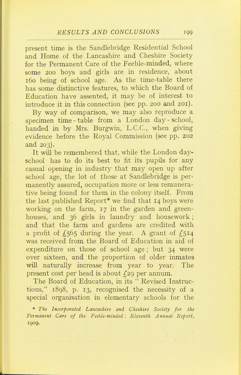 present time is the Sandlebridge Residential School and Home of the Lancashire and Cheshire Society for the Permanent Care of the Feeble-minded, where some 200 boys and girls are in residence, about 160 being of school age. As the time-table there has some distinctive features, to which the Board of Education have assented, it may be of interest to introduce it in this connection (see pp. 200 and 201). By way of comparison, we may also reproduce a specimen time - table from a London day - school, handed in by Mrs. Burgwin, L.C.C., when giving evidence before the Royal Commission (see pp. 202 and 203). It will be remembered that, while the London day- school has to do its best to fit its pupils for any casual opening in industry that may open up after school age, the lot of those at Sandlebridge is per- manently assured, occupation more or less remunera- tive being found for them in the colony itself. From the last published Report* we find that 14 boys were working on the farm, 17 in the garden and green- houses, and 36 girls in laundry and housework; and that the farm and gardens are credited with a profit of ^^565 during the year. A grant of £514 was received from the Board of Education in aid of expenditure on those of school age ; but 34 were over sixteen, and the proportion of older inmates will naturally increase from year to year. The present cost per head is about £29 per annum. The Board of Education, in its  Revised Instnic- tions, 1898, p. 13, recognised the necessity of a special organisation in elementary schools for the * The Incorporated Lancashire and Cheshire Society for the Permanent Care of the Feeble-minded: Eleventh Annual Report, 1909.