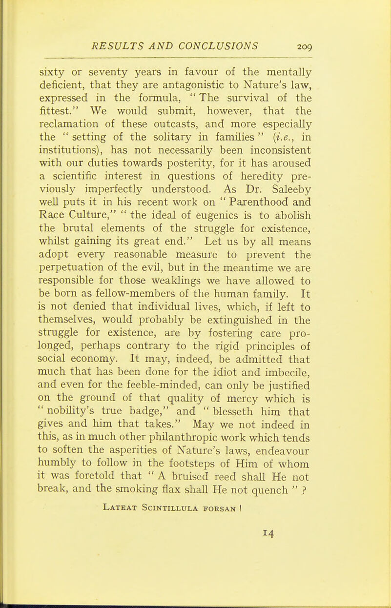 sixty or seventy years in favour of the mentally deficient, that they are antagonistic to Nature's law, expressed in the formula,  The survival of the fittest. We would submit, however, that the reclamation of these outcasts, and more especially the  setting of the solitary in families  {i.e., in institutions), has not necessarily been inconsistent with our duties towards posterity, for it has aroused a scientific interest in questions of heredity pre- viously imperfectly understood. As Dr. Saleeby well puts it in his recent work on  Parenthood and Race Culture,  the ideal of eugenics is to abolish the brutal elements of the struggle for existence, whilst gaining its great end. Let us by all means adopt every reasonable measure to prevent the perpetuation of the evil, but in the meantime we are responsible for those weaklings we have allowed to be born as fellow-members of the human family. It is not denied that individual lives, which, if left to themselves, would probably be extinguished in the struggle for existence, are by fostering care pro- longed, perhaps contrary to the rigid principles of social economy. It may, indeed, be admitted that much that has been done for the idiot and imbecile, and even for the feeble-minded, can only be justified on the ground of that quality of mercy which is  nobility's true badge, and  blesseth him that gives and him that takes. May we not indeed in this, as in much other philanthropic work which tends to soften the asperities of Nature's laws, endeavour humbly to follow in the footsteps of Him of whom it was foretold that  A bruised reed shall He not break, and the smoking flax shall He not quench  ? Latkat Scintillula forsan ! 14