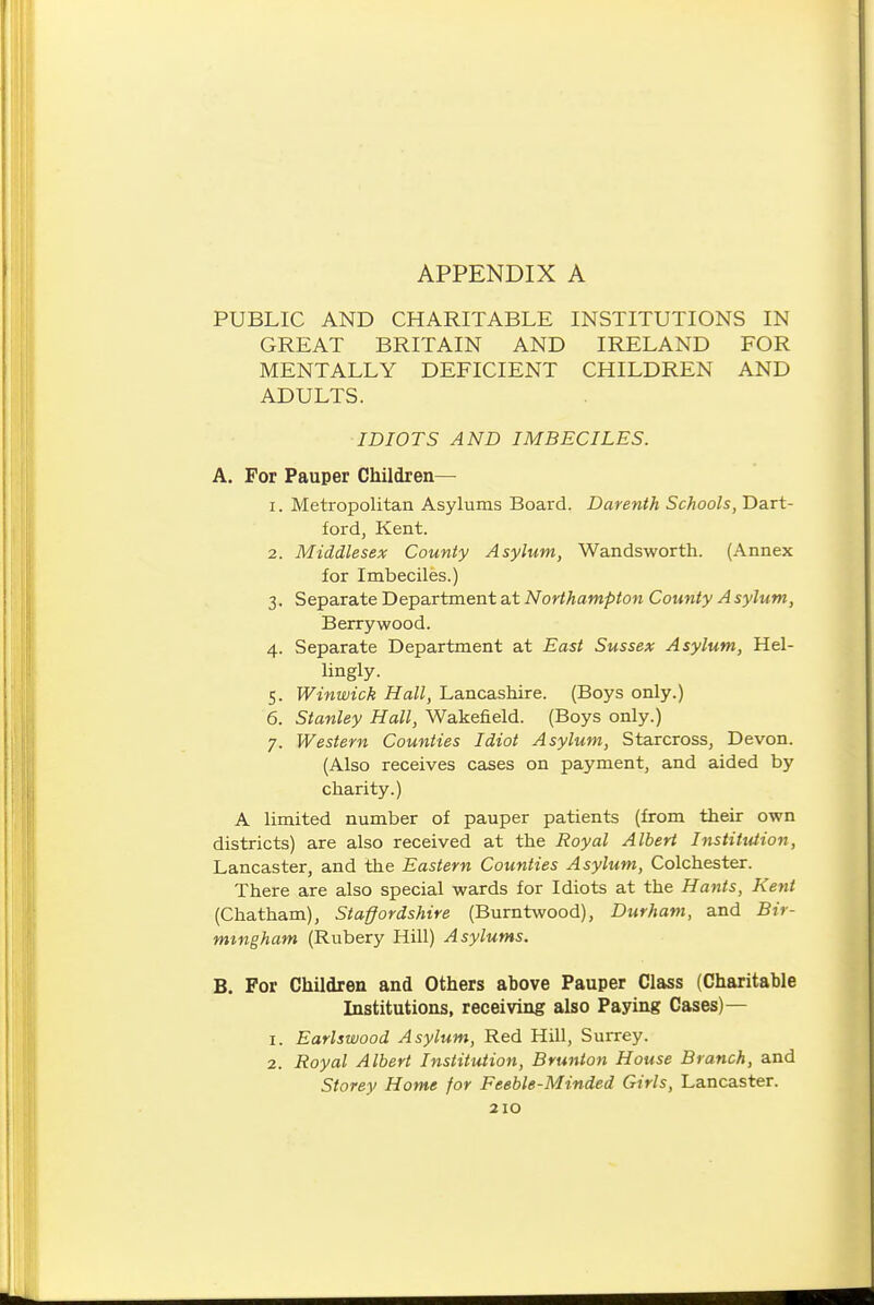 PUBLIC AND CHARITABLE INSTITUTIONS IN GREAT BRITAIN AND IRELAND FOR MENTALLY DEFICIENT CHILDREN AND ADULTS. IDIOTS AND IMBECILES. A. For Pauper Children— 1. Metropolitan Asylums Board. Darenth Schools, Dart- ford, Kent. 2. Middlesex County Asylum, Wandsworth. (Annex for Imbeciles.) 3. Separate Department at Northampton County A sylum, Berrywood. 4. Separate Department at East Sussex Asylum, Hel- lingly. 5. Winwick Hall, Lancashire. (Boys only.) 6. Stanley Hall, Wakefield. (Boys only.) 7. Western Counties Idiot Asylum, Starcross, Devon. (Also receives cases on payment, and aided by charity.) A limited number of pauper patients (from their own districts) are also received at the Royal Albert Institution, Lancaster, and the Eastern Counties Asylum, Colchester. There are also special wards for Idiots at the Hants, Kent (Chatham), Staffordshire (Burntwood), Durham, and Bir- mingham (Rubery Hill) Asylums. B. For Children and Others above Pauper Class (Charitable Institutions, receiving also Paying Cases)— 1. Earlswood Asylum, Red Hill, Surrey. 2. Royal Albert Institution, Brunton House Branch, and Storey Home for Feeble-Minded Girls, Lancaster.