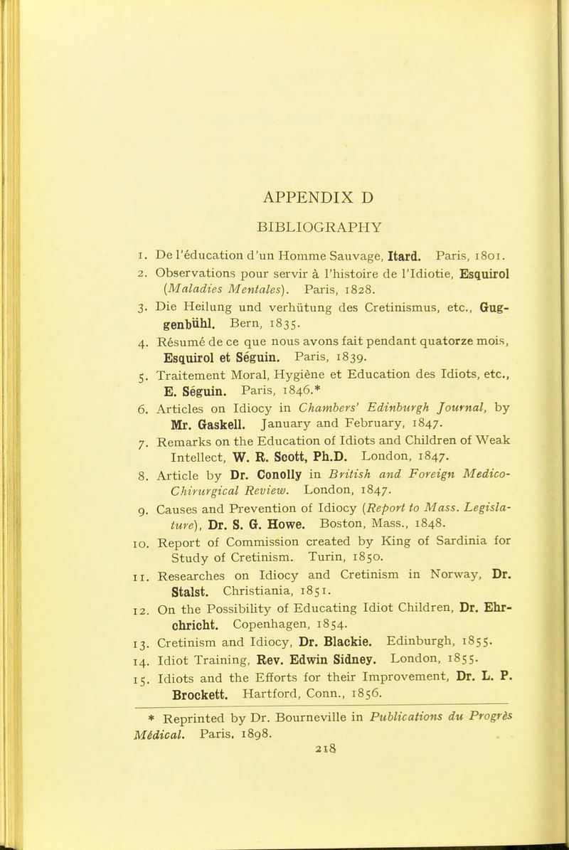 BIBLIOGRAPHY 1. De I'education d'un Homme Sauvage, Itard. Paris, 1801. 2. Observations pour servir a I'histoire de I'ldiotie, Esquirol {Maladies Mentales). Paris, 1828. 3. Die Heilung und verhiitung des Cretinismus, etc., Gug- genbiihl. Bern, 1835. 4. Resume de ce que nous avons fait pendant quatorze mois, Esqtuirol et Seguin. Paris, 1839. 5. Traitement Moral, Hygiene et Education des Idiots, etc., E. Seguin. Paris, 1846.* 6. Articles on Idiocy in Chambers' Edinburgh Journal, by Mr. Gaskell. January and February, 1847. 7. Remarks on the Education of Idiots and Children of Weak Intellect, W. R. Scott, Ph.D. London, 1847. 8. Article by Dr. Conolly in British and Foreign Medico- Chirurgical Review. London, 1847. 9. Causes and Prevention of Idiocy {Report to Mass. Legisla- ture), Dr. S. G. Howe. Boston, Mass., 1848. 10. Report of Commission created by King of Sardinia for Study of Cretinism. Turin, 1850. 11. Researches on Idiocy and Cretinism in Norway, Dr. Stalst. Christiania, 1851. 12. On the Possibility of Educating Idiot Children, Dr. Ehr- chricht. Copenhagen, 1854. 13. Cretinism and Idiocy, Dr. Blackie. Edinburgh, 1855. 14. Idiot Training, Rev. Edwin Sidney. London, 1855. 15. Idiots and the Efforts for their Improvement, Dr. L. P. Brockett. Hartford, Conn., 1856. * Reprinted by Dr. Bourneville in Publications du Progris M&dical. Paris. 1898. 2l8