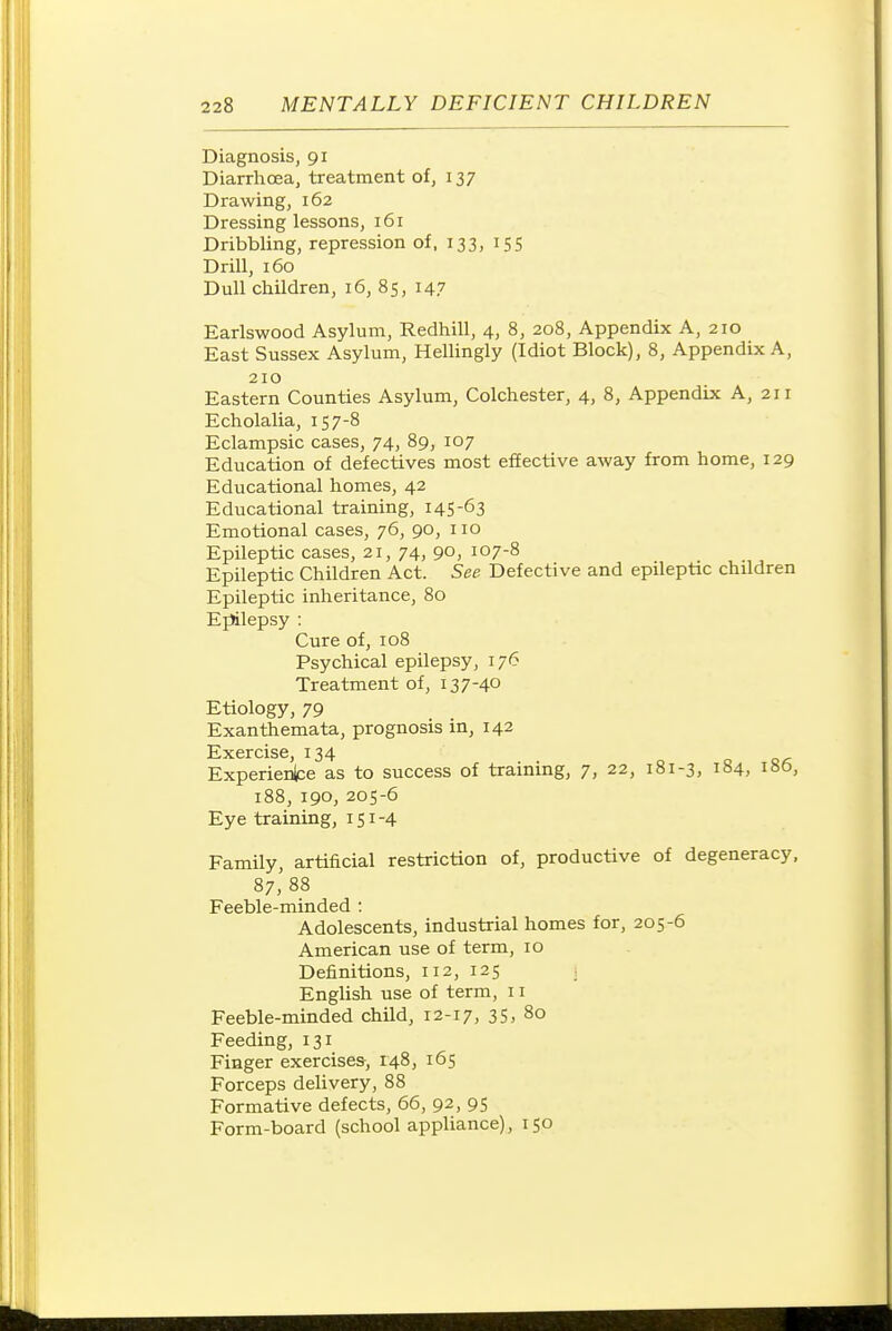Diagnosis, 91 Diarrhoea, treatment of, 137 Drawing, 162 Dressing lessons, 161 Dribbling, repression of, 133, 155 Drill, 160 Dull children, 16, 85, 147 Earlswood Asylum, Redhill, 4, 8, 208, Appendix A, 210 East Sussex Asylum, Hellingly (Idiot Block), 8, Appendix A, 210 Eastern Counties Asylum, Colchester, 4, 8, Appendix A, 211 Echolalia, 157-8 Eclampsic cases, 74, 89, 107 Education of defectives most effective away from home, 129 Educational homes, 42 Educational training, 145-63 Emotional cases, 76, 90, 110 Epileptic cases, 21, 74, 90, 107-8 Epileptic Children Act. See Defective and epileptic children Epileptic inheritance, 80 Epilepsy : Cure of, 108 Psychical epilepsy, 176 Treatment of, 137-40 Etiology, 79 Exanthemata, prognosis in, 142 Exercise, 134 Experienlce as to success of training, 7, 22, 181-3, 184, 186, 188, 190, 205-6 Eye training, 151-4 Family, artificial restriction of, productive of degeneracy, 87, 88 Feeble-minded : Adolescents, industrial homes for, 205-6 American use of term, 10 Definitions, 112, 125 ■ English use of term, 11 Feeble-minded child, 12-17, 35, 80 Feeding, 131 Finger exercises, 148, 165 Forceps deUvery, 88 Formative defects, 66, 92, 95 Form-board (school appliance), 150