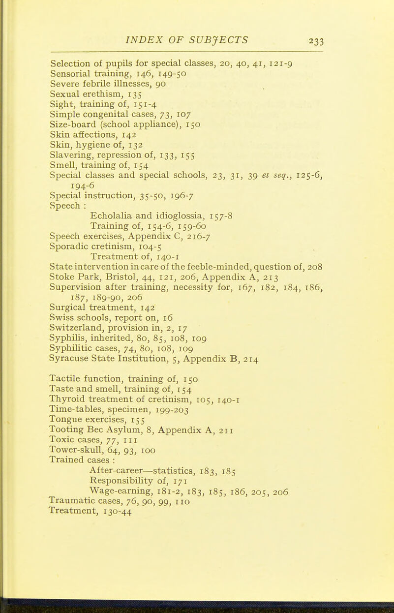 Selection of pupils for special classes, 20, 40, 41, 121-9 Sensorial training, 146, 149-50 Severe febrile illnesses, 90 Sexual erethism, 135 Sight, training of, 151 -4 Simple congenital cases, 73, 107 Size-board (school appliance), 150 Skin affections, 142 Skin, hygiene of, 132 Slavering, repression of, 133, 15s Smell, training of, 154 Special classes and special schools, 23, 31, 39 ei seq., 125-6, 194-6 Special instruction, 35-50, 196-7 Speech : Echolalia and idioglossia, 157-8 Training of, 154-6, 159-60 Speech exercises. Appendix C, 216-7 Sporadic cretinism, 104-5 Treatment of, 140-1 State intervention in care of the feeble-minded, question of, 208 Stoke Park, Bristol, 44, 121, 206, Appendix A, 213 Supervision after training, necessity for, 167, 182, 184, 186, 187, 189-90, 206 Surgical treatment, 142 Swiss schools, report on, 16 Switzerland, provision in, 2, 17 Syphilis, inherited, 80, 85, 108, 109 Syphilitic cases, 74, 80, 108, 109 Syracuse State Institution, 5, Appendix B, 214 Tactile function, tiaining of, 150 Taste and smell, training of, 154 Thyroid treatment of cretinism, 105, 140-1 Time-tables, specimen, 199-203 Tongue exercises, 155 Tooting Bee Asylum, 8, Appendix A, 211 Toxic cases, 77, iii Tower-skull, 64, 93, 100 Trained cases : After-career—statistics, 183, 185 Responsibility of, 171 Wage-earning, 181-2, 183, 185, 186, 205, 206 Traumatic cases, 76, 90, 99, no Treatment, 130-44