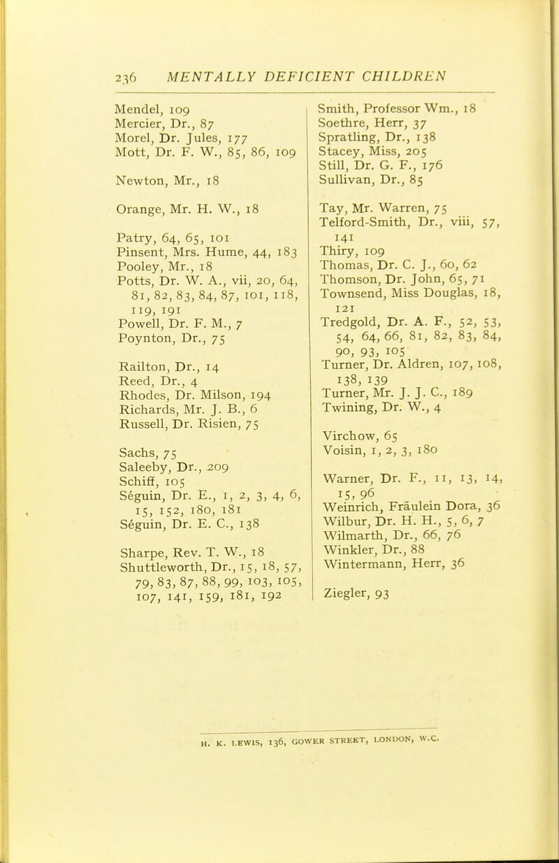Mendel, 109 Mercier, Dr., 87 Morel, Dr. Jules, 177 Mott, Dr. F. W., 8s, 86, 109 Newton, Mr., 18 Orange, Mr. H. W., 18 Patry, 64, 65, 101 Pinsent, Mrs. Hume, 44, 183 Pooley, Mr., 18 Potts, Dr. W. A., vii, 20, 64, 81, 82, 83, 84,87, loi,118, 119, 191 Powell, Dr. F. M., 7 Poynton, Dr., 75 Railton, Dr., 14 Reed, Dr., 4 Rhodes, Dr. Milson, 194 Richards, Mr. J. B., 6 Russell, Dr. Risien, 75 Sachs, 75 Saleeby, Dr., 2og Schiff, 105 Seguin, Dr. E., i, 2, 3, 4, 6, 15, 152, 180, 181 Seguin, Dr. E. C, 138 Sharpe, Rev. T. W., 18 Shuttleworth, Dr., 15, 18, 57, 79,83,87,88,99, 103, los, 107, 141, 159, 181, 192 Smith, Professor Wm., 18 Soethre, Herr, 37 Spratling, Dr., 138 Stacey, Miss, 205 Still, Dr. G. F., 176 Sullivan, Dr., 85 Tay, Mr. Warren, 75 Telford-Smith, Dr., viii, 57, 141 Thiry, 109 Thomas, Dr. C. J., 60, 62 Thomson, Dr. John, 65, 71 Townsend, Miss Douglas, 18, 121 Tredgold, Dr. A. F., 52, 53, 54, 64, 66, 81, 82, 83, 84, 90, 93, lOS Turner, Dr. Aldren, 107, 108, 138, 139 Turner, Mr. J. J. C, 189 Twining, Dr. W., 4 Virchow, 65 Voisin, I, 2, 3, 180 Warner, Dr. F., 11, 13, 14, IS, 96 Weinrich, Fraulein Dora, 36 Wilbur, Dr. H. H., 5, 6, 7 Wilmarth, Dr., 66, 76 Winkler, Dr., 88 Wintermann, Herr, 36 Ziegler, 93 ;. LEWIS, 136, GOWER STREBT, LONDON, W.C.