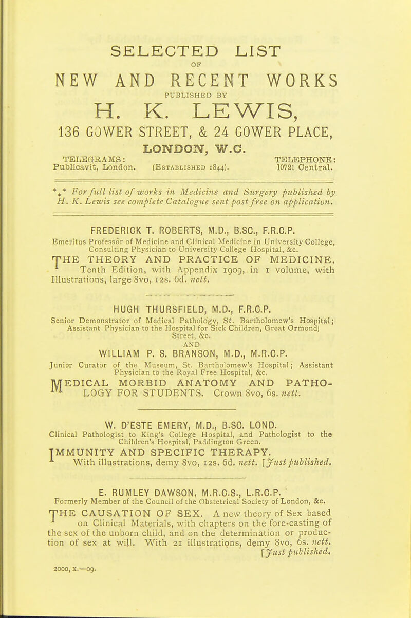 SELECTED JLIST OF NEW AND RECENT WORKS PUBLISHED BY H. K. LEWIS, 136 GOWER STREET, & 24 GOWER PLACE, LONDON, W.C. TELEaRAMS: TELEPHONE: Publioavit, London. (Established 1844). 10721 Central. *^* For full list of works in Medicine and Surgery published by H, K. Lewis see complete Catalogue sent post free on application. FREDERICK T. ROBERTS, M.D., B.SC, F.R.C.P. Emeritus Professor of Medicine and Clinical Medicine in University College, Consulting Physician to University College Hospital, &c. THE THEORY AND PRACTICE OF MEDICINE. Tenth Edition, with Appendix 1909, in i volume, with Illustrations, large 8vo, 12s. 6d. nett. HUGH THURSFIELD, M.D., F.R.C.P. Senior Demonstrator of Medical Pathology, St. Bartholomew's Hospital; Assistant Physician to the Hospital for Sick Children, Great Ormond] Street, &c. AND WILLIAM P. S. BRANSON, M.D., M.R.CP. Junior Curator of the Museum, St. Bartholomew's Hospital; Assistant Physician to the Royal Free Hospital, &c. MEDICAL MORBID ANATOMY AND PATHO- LOGY FOR STUDENTS, Crown 8vo, 6s. 7iett. W. D'ESTE EMERY, M.D., B.SC. LOND. Clinical Pathologist to King's College Hospital, and Pathologist to the Children's Hospital, Paddington Green. IMMUNITY AND SPECIFIC THERAPY. With illustrations, demy 8vo, i2s. 6d. nett. [yustpublished. E. RUMLEY DAWSON, M.R.C.S., L.R.C.P. ' Formerly Member of the Council of the Obstetrical Society of London, &c. HE CAUSATION OF SEX. A new theory of Sex based on Clinical Materials, with chapters on the fore-casting of the sex of the unborn child, and on the determination or produc- tion of sex at will. With 21 illustrations, demy 8vo, 6s. nett, [^ust ptiblished. T 2000, X.—og.
