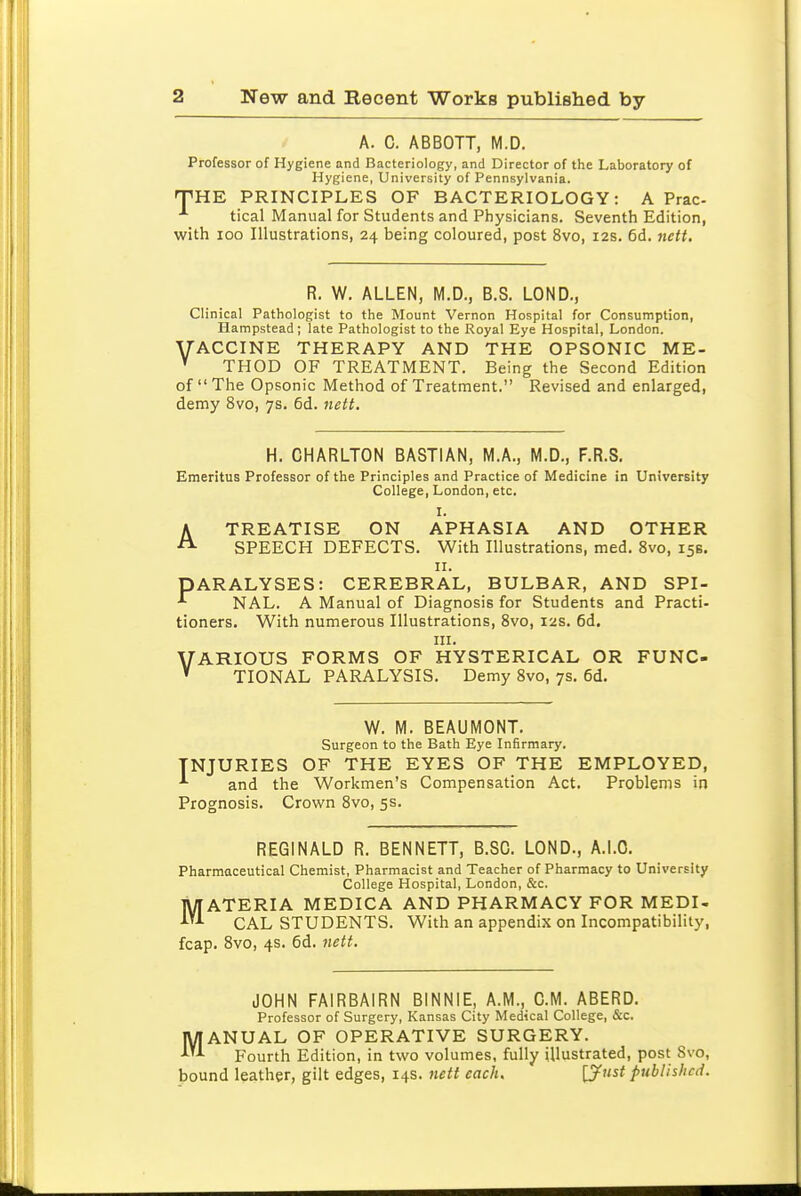 A. C. ABBOTT, M.D. Professor of Hygiene and Bacteriology, and Director of the Laboratory of Hygiene, University of Pennsylvania. TPHE PRINCIPLES OF BACTERIOLOGY: A Prac- tical Manual for Students and Physicians. Seventh Edition, with 100 Illustrations, 24 being coloured, post 8vo, 12s. 6d. nctt. R. W. ALLEN, M.D., B.S. LOND., Clinical Pathologist to the Mount Vernon Hospital for Consumption, Hampstead; late Pathologist to the Royal Eye Hospital, London. YACCINE THERAPY AND THE OPSONIC ME- ^ THOD OF TREATMENT. Being the Second Edition of The Opsonic Method of Treatment. Revised and enlarged, demy 8vo, 7s. 6d. nett. H. CHARLTON BASTIAN, M.A., M.D., F.R.S. Emeritus Professor of the Principles and Practice of Medicine in University College, London, etc. I. A TREATISE ON APHASIA AND OTHER SPEECH DEFECTS. With Illustrations, med, 8vo, 15s. II. PARALYSES: CEREBRAL, BULBAR, AND SPI- NAL. A Manual of Diagnosis for Students and Practi- tioners. With numerous Illustrations, 8vo, 12s. 6d. HI. VARIOUS FORMS OF HYSTERICAL OR FUNC- ' TIONAL PARALYSIS. Demy Svo, 7s. 6d. W. M. BEAUMONT. Surgeon to the Bath Eye Infirmary. INJURIES OF THE EYES OF THE EMPLOYED, ■'■ and the Workmen's Compensation Act. Problems in Prognosis. Crown 8vo, 5s. REGINALD R. BENNETT, B.SC. LOND., A.LO. Pharmaceutical Chemist, Pharmacist and Teacher of Pharmacy to University College Hospital, London, &c. MATERIA MEDICA AND PHARMACY FOR MEDI- CAL STUDENTS. With an appendix on Incompatibility, fcap. Svo, 4s. 6d. 7iett. JOHN FAIRBAIRN BINNIE, A.M., CM. ABERD. Professor of Surgery, Kansas City Medical College, &c. MANUAL OF OPERATIVE SURGERY. Fourth Edition, in two volumes, fully illustrated, post Svo, bound leather, gilt edges, 14s. nett each, [Just published.