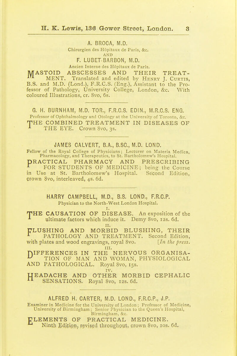 A. BROCA, M.D. Chirurgien des Hopitaux de Paris, &c. AND F. LUBET-BARBON, M.D. Ancien Interne des Hopitaux de Paris. MASTOID ABSCESSES AND THEIR TREAT- '^ MENT. Translated and edited by Henry J. Curtis, B.S. and M.D. (Lond.), F.R.C.S. (Eng.), Assistant to the Pro- fessor of Pathology, University College, London, &c. With coloured Illustrations, cr. 8vo, 6s. G. H. BURNHAM, M.D. TOR., F.R.C.S. EDIN., M.R.C.S. ENG. Professor of Ophthalmology and Otology at the University of Toronto, &c. PHE COMBINED TREATMENT IN DISEASES OF THE EYE. Crown 8vo, 3s. JAMES CALVERT, B.A., B.SC, M.D. LOND. Fellow of the Royal College of Physicians; Lecturer on Materia Medica, Pharmacology, and Therapeutics, to St. Bartholomew's Hospital. PRACTICAL PHARMACY AND PRESCRIBING ^ FOR STUDENTS OF MEDICINE; being the Course in Use at St. Bartholomew's Hospital. Second Edition, crown 8vo, interleaved, 4s. 6d, HARRY CAMPBELL, M.D., B.S. LOND., F.R.C.P. Physician to the North-West London Hospital. I. TiHE CAUSATION OF DISEASE. An exposition of the ultimate factors which induce it. Demy Svo, 12s. 6d. II. ULUSHING AND MORBID BLUSHING, THEIR ^ PATHOLOGY AND TREATMENT. Second Edition, with plates and wood engravings, royal Svo. [In the press. III. niFFERENCES IN THE NERVOUS ORGANISA- ^ TION OF MAN AND WOMAN, PHYSIOLOGICAL AND PATHOLOGICAL. Royal Svo, 15s. IV. IJEADACHE AND OTHER MORBID CEPHALIC SENSATIONS. Royal Svo, 12s. 6d, ALFRED H. CARTER, M.D. LOND., F.R.C.P., J.P. Examiner in Medicine for the University of London ; Professor of Medicine, University of Birmingham ; Senior Physician to the Queen's Hospital, Birmingham, &c. ELEMENTS OF PRACTICAL MEDICINE. Ninth fiditipn, revised throughout, crown Svo, los. 6d,