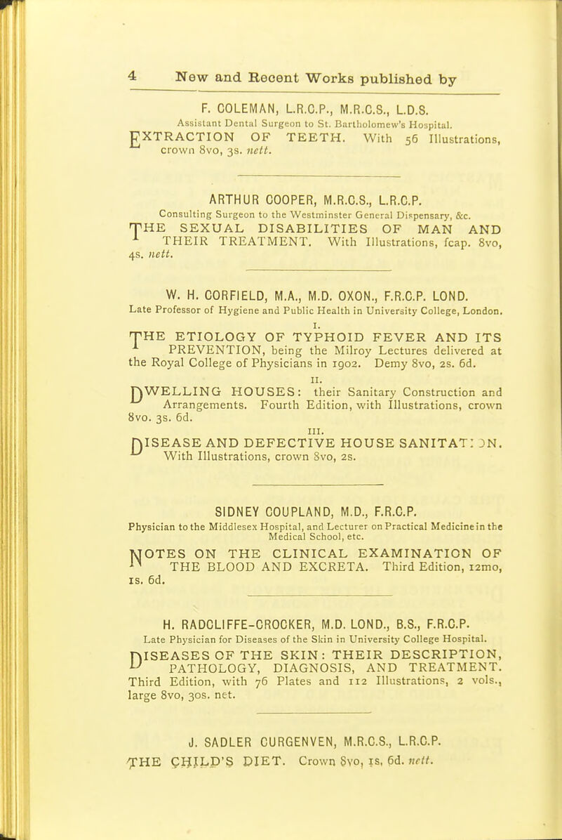 F. COLEMAN, L.R.C.P., M.R.C.S., LD.S. Assistant Dental Surgeon to St. Bartholomew's Hospital. rXTRACTION OF TEETH. With 56 Illustrations, crown 8vo, 3s. nett. ARTHUR COOPER, M.R.C.S., LR.C.P. Consulting Surgeon to the Westminster General Dispensary, &c. THE SEXUAL DISABILITIES OF MAN AND ^ THEIR TREATMENT. With Illustrations, fcap. 8vo, 4s. nett. W. H. CORFIELD, M.A., M.D. OXON., F.R.C.P. LOND. Late Professor of Hygiene and Public Health in University College, London. I. THE ETIOLOGY OF TYPHOID FEVER AND ITS PREVENTION, being the Milroy Lectures delivered at the Royal College of Physicians in 1902. Demy 8vo, 2s. 6d. II. nWELLING HOUSES: their Sanitary Construction and Arrangements. Fourth Edition, with Illustrations, crown 8vo. 3s. 6d. in. DISEASE AND DEFECTIVE HOUSE SANITAT: 3N. With Illustrations, crown 8vo, 2s. SIDNEY COUPLAND, M.D., F.R.C.P. Physician to the Middlesex Hospital, and Lecturer on Practical Medicine in the Medical School, etc. NOTES ON THE CLINICAL EXAMINATION OF THE BLOOD AND EXCRETA. Third Edition, i2mo, IS. 6d. H. RADCLIFFE-CROCKER, M.D. LOND., B.S., F.R.C.P. Late Physician for Diseases of the Skin in University College Hospital. DISEASES OF THE SKIN: THEIR DESCRIPTION, PATHOLOGY, DIAGNOSIS, AND TREATMENT. Third Edition, with 76 Plates and 112 Illustrations, 2 vols., large 8vo, 30s. net. J. SADLER CURGENVEN, M.R.C.S., LR.C.P. 'XHE gHJ[LP'§ DIET. Crown 8vo, is, pd. uctt.