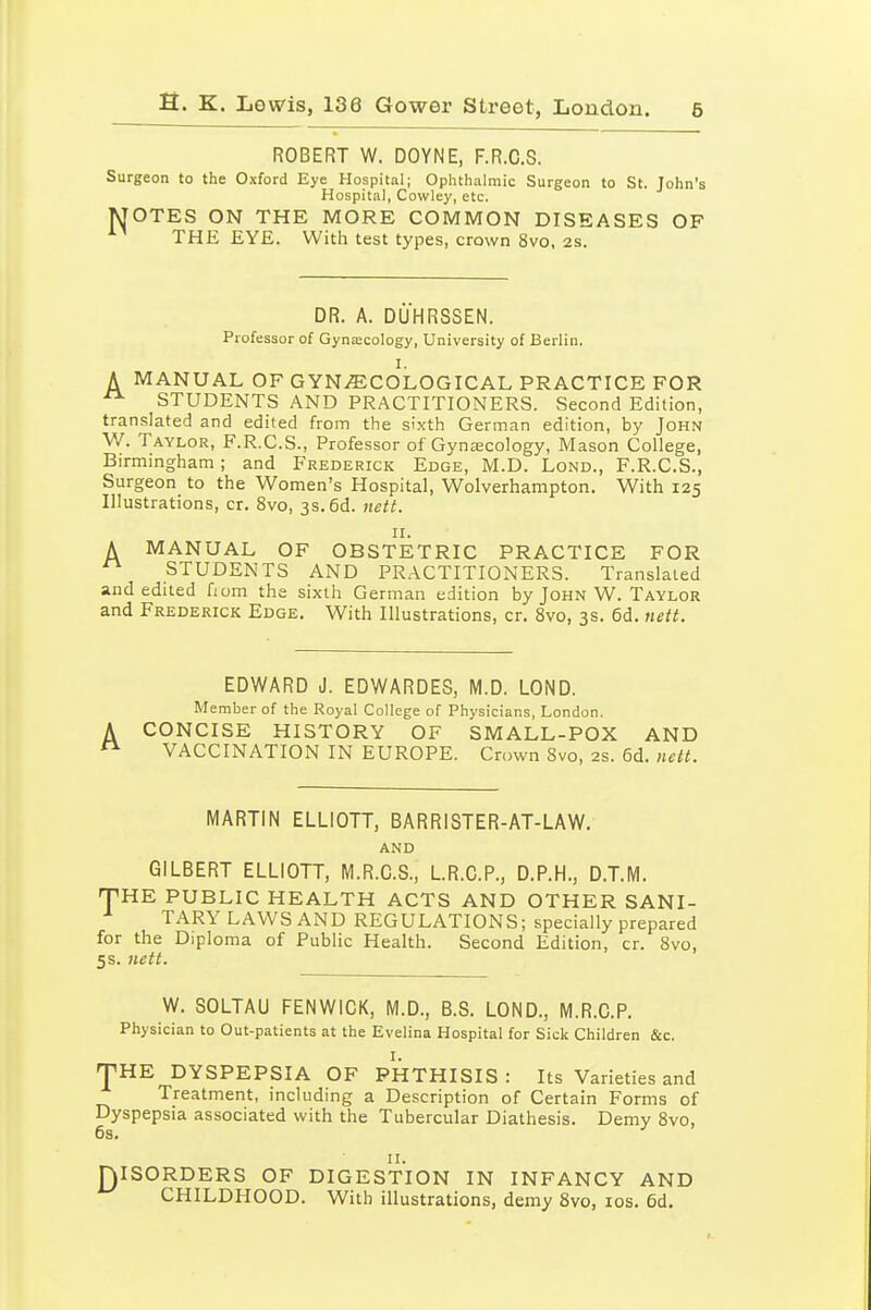 ROBERT W. DOYNE, F.R.C.S. Surgeon to the Oxford Eye Hospital; Ophthalmic Surgeon to St. John's Hospital, Cowley, etc. MOTES ON THE MORE COMMON DISEASES OF THE EYE. With test types, crown 8vo, 2s. DR. A. DUHRSSEN. Professor of Gynecology, University of Berlin. I. A MANUAL OF GYN.ffiCOLOGICAL PRACTICE FOR ^ STUDENTS AND PRACTITIONERS. Second Edition, translated and edited from the sixth German edition, by John W. Taylor, F.R.C.S., Professor of Gynjecology, Mason College, Birmmgham ; and Frederick Edge, M.D. Lond., F.R.C.S., Surgeon to the Women's Hospital, Wolverhampton. With 125 Illustrations, cr. 8vo, 3s. 6d. nett. II. A MANUAL OF OBSTETRIC PRACTICE FOR  STUDENTS AND PRACTITIONERS. Translated and edited Horn the sixth German edition by John W. Taylor and Frederick Edge. With Illustrations, cr. 8vo, 3s. 6d. nett. EDWARD J. EDWARDES, M.D. LOND. Member of the Royal College of Physicians, London. CONCISE HISTORY OF SMALL-POX AND VACCINATION IN EUROPE. Crown 8vo, 2S. 6d. nett. MARTIN ELLIOTT, BARRISTER-AT-LAW. and GILBERT ELLIOTT, M.R.G.S., L.R.C.P., D.P.H., D.T.M. npHE PUBLIC HEALTH ACTS AND OTHER SANI- TARY LAWS AND REGULATIONS; specially prepared for the Diploma of Public Health. Second Edition, cr. 8vo, 5s. nett. W. SOLTAU FENWICK, M.D., B.S. LOND., M.R.C.P. Physician to Out-patients at the Evelina Hospital for Sick Children &c. THE DYSPEPSIA OF PHTHISIS: Its Varieties and Treatment, including a Description of Certain Forms of Dyspepsia associated with the Tubercular Diathesis. Demy 8vo, 6s. II. niSORDERS OF DIGESTION IN INFANCY AND CHILDHOOD. With illustrations, demy 8vo, los. 6d.