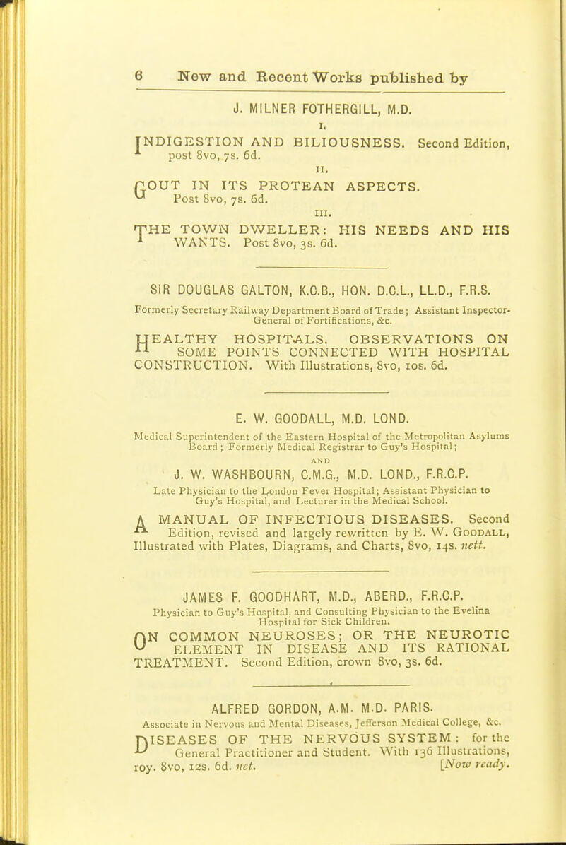 J. MILNER FOTHERGILL, M.D. I. INDIGESTION AND BILIOUSNESS. Second Edition, post 8vo, 7s. 6d. II. POUT IN ITS PROTEAN ASPECTS. ^ Post 8vo, 7s. 6d. in. T^HE TOWN DWELLER: HIS NEEDS AND HIS WANTS. Post 8vo, 3s. 6d. SIR DOUGLAS GALTON, K.C.B., HON. D.C.L, LLD., F.R.S. Formerly Secretary Railway Department Board of Trade ; Assistant Inspector- General of Fortifications, &c. UEALTHY HOSPITALS. OBSERVATIONS ON SOME POINTS CONNECTED WITH HOSPITAL CONSTRUCTION. With Illustrations, 8vo, los. 6d. E. W. GOODALL, M.D. LOND. Medical Superintendent of the Eastern Hospital of the Metropolitan Asylums Board ; Formerly Medical Registrar to Guy's Hospital; AND J. W. WASHBOURN, C.M.G., M.D. LOND., F.R.C.P. Late Physician to the London Fever Hospital; Assistant Physician to Guy's Hospital, and Lecturer in the Medical School. A MANUAL OF INFECTIOUS DISEASES. Second Edition, revised and largely rewritten by E. W. Goodall, Illustrated with Plates, Diagrams, and Charts, 8vo, 14s. nctt. JAMES F. GOODHART, M.D., ABERD., F.R.C.P. Physician to Guy's Hospital, and Consulting Physician to the Evelina Hospital for Sick Children. ON COMMON NEUROSES; OR THE NEUROTIC ELEMENT IN DISEASE AND ITS RATIONAL TREATMENT. Second Edition, crown 8vo, 3s. 6d. ALFRED GORDON, A.M. M.D. PARIS. Associate in Nervous and Mental Diseases, Jefferson Medical College, &c. ISEASES OF THE NERVOUS SYSTEM : for the General Practitioner and Student. With 136 Illustrations, roy. 8vo, 12s. 6d. net. l^ow ready. D