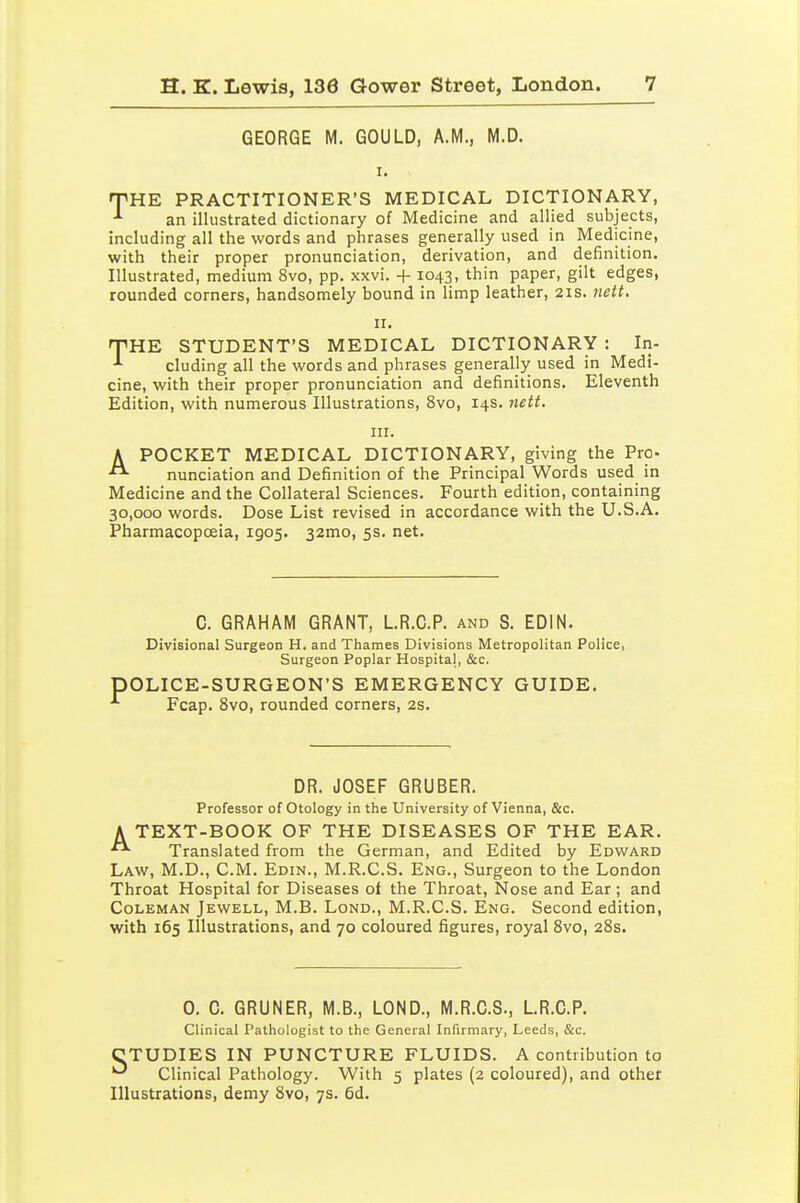 GEORGE M. GOULD, A.M., M.D. T'HE PRACTITIONER'S MEDICAL DICTIONARY, -•■ an illustrated dictionary of Medicine and allied subjects, including all the words and phrases generally used in Medicine, with their proper pronunciation, derivation, and definition. Illustrated, medium 8vo, pp. xxvi. + 1043, thin paper, gilt edges, rounded corners, handsomely bound in limp leather, 21s. nett. II. THE STUDENT'S MEDICAL DICTIONARY : In- cluding all the words and phrases generally used in Medi- cine, with their proper pronunciation and definitions. Eleventh Edition, with numerous Illustrations, 8vo, 14s. 7iett. III. A POCKET MEDICAL DICTIONARY, giving the Pro-  nunciation and Definition of the Principal Words used in Medicine and the Collateral Sciences. Fourth edition, containing 30,000 words. Dose List revised in accordance with the U.S.A. Pharmacopoeia, 1905. 32mo, 5s. net. C. GRAHAM GRANT, LR.C.P. and S. EDIN. Divisional Surgeon H. and Thames Divisions Metropolitan Police, Surgeon Poplar Hospital, &c. pOLICE-SURGEON'S EMERGENCY GUIDE. ■'■ Fcap. 8vo, rounded corners, 2s. DR. JOSEF GRUBER. Professor of Otology in the University of Vienna, &c. A TEXT-BOOK OF THE DISEASES OF THE EAR. Translated from the German, and Edited by Edward Law, M.D., CM. Edin., M.R.C.S. Eng., Surgeon to the London Throat Hospital for Diseases of the Throat, Nose and Ear; and Coleman Jewell, M.B. Lond., M.R.C.S. Eng. Second edition, with 165 Illustrations, and 70 coloured figures, royal 8vo, 28s. 0. 0. GRUNER, M.B., LOND., M.R.C.S., LR.C.P. Clinical Pathologist to the General Infirmary, Leeds, &c. CTUDIES IN PUNCTURE FLUIDS. A contribution to Clinical Pathology. With 5 plates (2 coloured), and other Illustrations, demy 8vo, 7s. 6d.