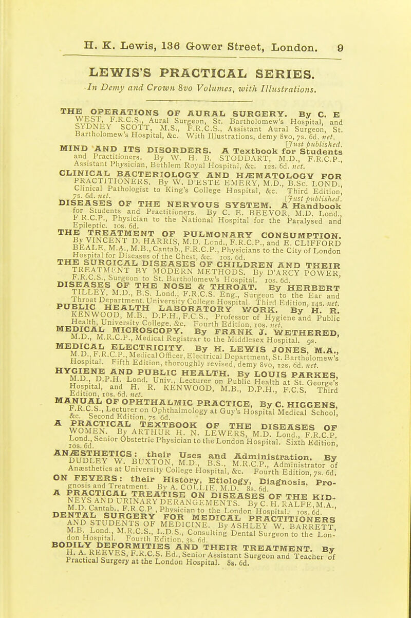 LEWIS'S PRACTICAL SERIES. ■ In Demy and Crown &vo Volumes, with Illustrations. ^^wT^?^^^?*'^'°*'S °^ AURAL SURGERY. By C. E i^.TTxTA,, •^i'*'-^ Surgeon, St. Bartholomew's Hospital, and SYDNEY SCOTT, M.S., F.R.C.S., Assistant Aural Surgeon, St. Bartholomew s Hospital, &c. With Illustrations, demy 8vo, 7s. 6d. net. MTVTT* w ,T^ _ [Just published. MIND AND ITS DISORDERS. A Textbook for Students and Practitioners. By W. H. B. STODDART, M.D., F.R C P Assistant Phj/sician, Bethlem Royal Hospital, &c. 12s. 6d. uct. ' CLINICAL BACTERIOLOGY AND HiEMATOLOGY FOR PR.ACTITIONEKS. By W. D'ESTE EMERY, M.D., B.Sc. LOND., -s eT^-/ to King's College Hospital, &c. Third Edition, DISEASES OF THE NERYOUS SYSTEM. A'^HLndbook T? D ^'i t^u ^•'^ Practitioners. By C. E. BEEVOR, M.D. Lond., h K.C.P., Physician to the National Hospital for the Paralysed and Epileptic. los. 6d. TREATMENT OF PULMONARY CONSUMPTION. u^Yl^^frY R-^^^^^^' ^I-D- Lond., F.R.C.P., and E. ClTfFORD BEALE, M.A., M.B., Cantab., F.R.C.P., Physicians to the City of London Hospital for Diseases of the Chest, &c. 103. Cd. THE SURGICAL DISEASES OF CHILDREN AND THEIR TREATMLNT BY MODERN METHODS. By D'^^CY P(5wER, ■n.Tc^^ »^i;'J^'*?*^° Bartholomew's Hospital. los. ed. DISEASES OF THE NOSE & THROAT. By HERBERT TILLEY, M.D., B.S Lond., F.R.C.S. Eng., Surgeon to the Ear and nnoTY^ ^lf^''lT;i,'ii^'^'''^''>' College Hospital. Third Edition, 14s. net. PUBLIC HEALTH LABORATORY WORK Bv H R KENWOOD, M.B D.P.H., F.C.S., ProfessoT of^lllgienf Ld^PubH^ ,urT,?.r''j,'i',^''y College. &c. Fourth Edition, los. iiet. M B MuV^^^?^^?^^- FRANK J. WETHERED, M.D., M.R.C.P., Medical Registrar to the Middlesex Hospital, qs. MEDICAL ELECTRICITY. By H. LEWIS JONES MA Ho?nitai''-F-f;h'FH'-'''°''.^'^l'=,^^^^ Hospital. Fifth Edition, thoroughly revised, demy 8vo, 12s. 6d. net ^^M D^^1?P H^? ^h^^^^ health. By LOUIS PARKES, M.D., D.P.H. Lond. Univ., Lecturer on Public Health at St. George's Hospital, and H. R. KENWOOD, M.B., D.P.H,, F C S Third lidition, los. 66. net. ' * ^^^^^^ OF OPHTHALMIC PRACTICE, By C. HIGGENS, *r p^i-f- ° Ophthalmology at Guy's Hospital Medical School «c, becond Edition. 7s. 6d. ^ ,?,5^^'^^*^^I^ TEXTBOOK OF THE DISEASES OF T.^^'f-- ARTHUR H. N. LEWErI^'m.D Lond! FR.cl^ los 6d' Obstetric Physician to the London Hospital. Sixth Edition, ^''^m F^'^w ®4tt^^^\^ E^^^ Administration. By ?nJ^f\;?»^ W. BUXTON, M.D., B.S., M.R.C.P., Administrator of Anesthetics at University College Hospital, &c. Fourth Edition, 7s 6d. ON FEYERS: their History, Etiology, Diagnosis Pro gnosis and Treatment. By A. COLLIE M D 8s ^^^^nosis. Pro- A PRACTICAL TREATISE ON DISEASES OF Tnv win NEYS AND URINARY DERANGEMENTS B??.H RA?FE^?a DENTA?'IiVr^''^^^' ^^^i^'^'' '° London i^os^-iaL TOs ed - DENTAL SURGERY FOR MEDICAL PRflCTTTinMi^wc! AND STUDENTS OF MEDICINE By ASHLEY W.TaRr1?t L Hnr?'! ^f-^-^'h^.-^ ' Consulting' Dental Surgeon to the Lon- don Hospital. Fourth Edition, 3s 6d ^°S^A\?ifv^R°^^^J'?^l=IA'^° THEIR TREATMENT. By H, A. REEVES, F.R C.S. Ed., Senior Assistant Surgeon and Teacher of Practical Surgery at the London Hospital. 8s. 6d.