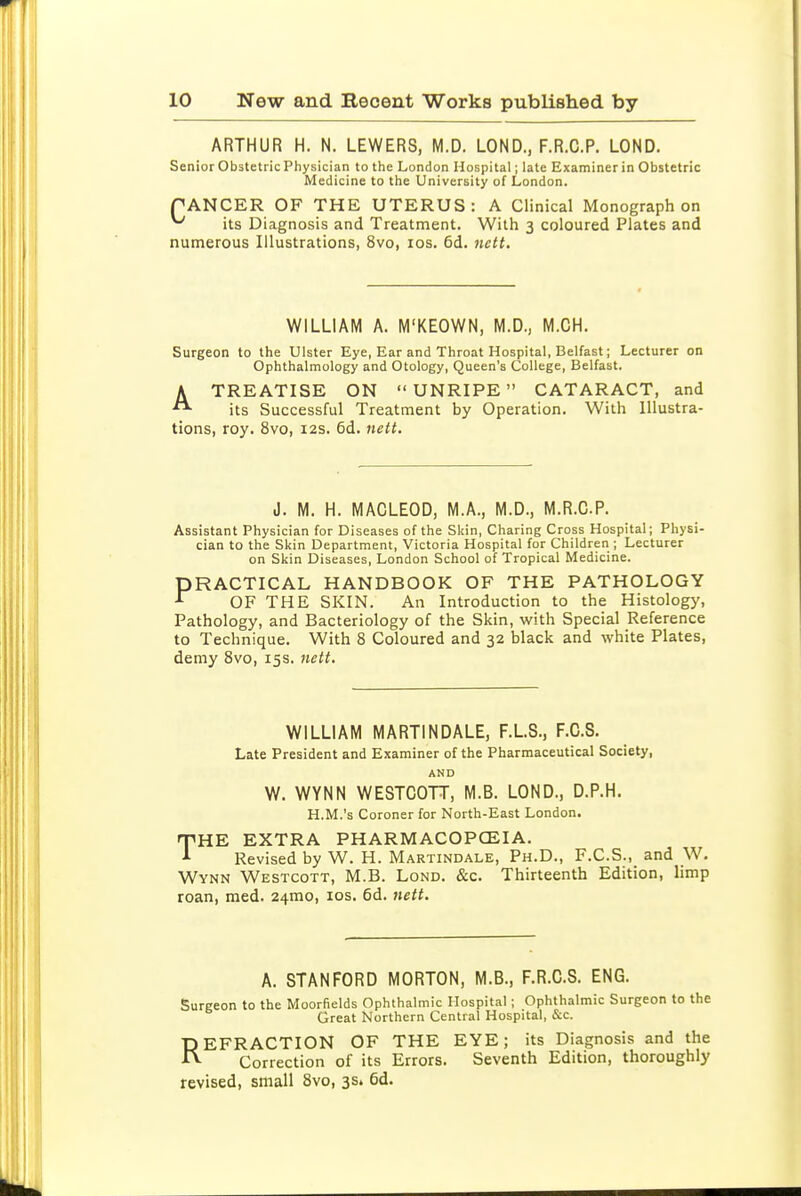 ARTHUR H. N. LEWERS, M.D. LOND., F.R.C.P. LOND. Senior Obstetric Physician to the London Hospital; late Examiner in Obstetric Medicine to the University of London. PANCER OF THE UTERUS: A Clinical Monograph on ^ its Diagnosis and Treatment. With 3 coloured Plates and numerous Illustrations, 8vo, los. 6d. nett. WILLIAM A. M'KEOWN, M.D., M.CH. Surgeon to the Ulster Eye, Ear and Throat Hospital, Belfast; Lecturer on Ophthalmology and Otology, Queen's College, Belfast. A TREATISE ON UNRIPE CATARACT, and its Successful Treatment by Operation. With Illustra- tions, roy. 8vo, 12s, 6d. iiett. J. M. H. MACLEOD, M.A., M.D., M.R.CP. Assistant Physician for Diseases of the Sldn, Charing Cross Hospital; Physi- cian to the Skin Department, Victoria Hospital for Children ; Lecturer on Skin Diseases, London School of Tropical Medicine. PRACTICAL HANDBOOK OF THE PATHOLOGY ^ OF THE SKIN. An Introduction to the Histology, Pathology, and Bacteriology of the Skin, with Special Reference to Technique. With 8 Coloured and 32 black and white Plates, demy 8vo, 15s. 7iett, WILLIAM MARTINDALE, F.L.S., F.C.S. Late President and Examiner of the Pharmaceutical Society, AND W. WYNN WESTCOTT, M.B. LOND., D.P.H. H.M.'s Coroner for North-East London. THE EXTRA PHARMACOPCEIA. Revised by W. H. Martindale, Ph.D., F.C.S., and W. Wynn Westcott, M.B. Lond. &c. Thirteenth Edition, limp roan, med. 24mo, los. 6d. nett. A. STANFORD MORTON, M.B., F.R.C.S. ENG. Surgeon to the Moorfields Ophthalmic Hospital; Ophthalmic Surgeon to the Great Northern Central Hospital, &c. REFRACTION OF THE EYE; its Diagnosis and the Correction of its Errors. Seventh Edition, thoroughly revised, small 8vo, 35. 6d.