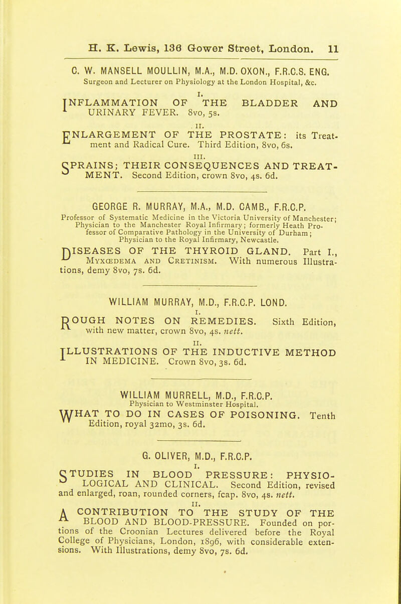 C. W. MANSELL MOULLIN, M.A., M.D. OXON., F.R.C.S. ENG. Surgeon and Lecturer on Physiology at the London Hospital, &c. I. INFLAMMATION OF THE BLADDER AND URINARY FEVER. 8vo, 5s. . II. ENLARGEMENT OF THE PROSTATE: its Treat- ^ ment and Radical Cure. Third Edition, 8vo, 6s. III. CPRAINS; THEIR CONSEQUENCES AND TREAT- MENT. Second Edition, crown 8vo, 4s. 6d. GEORGE R. MURRAY, M.A., M.D. CAMB., F.R.G.P. Professor of Systematic Medicine in the Victoria University of Manchester- Physician to the Manchester Royal Infirmary; formerly Heath Pro- fessor of Comparative Pathology in the University of Durham; Physician to the Royal Infirmary, Newcastle. ISEASES OF THE THYROID GLAND. Part I., Myxcedema and Cretinism. With numerous Illustra- tions, demy Svo, 7s. 6d. D WILLIAM MURRAY, M.D., F.R.G.P. LOND. I. DOUGH NOTES ON REMEDIES. Sixth Edition, with new matter, crown Svo, 4s. nett. II. ILLUSTRATIONS OF THE INDUCTIVE METHOD IN MEDICINE. Crown Svo, 3S. 6d. WILLIAM MURRELL, M.D., F.R.G.P. Physician to Westminster Hospital. WHAT TO DO IN CASES OF POISONING. Tenth Edition, royal 32mo, 3s. 6d. G. OLIVER, M.D., F.R.G.P. I. CTUDIES IN BLOOD PRESSURE: PHYSIO- LOGICAL AND CLINICAL. Second Edition, revised and enlarged, roan, rounded corners, fcap. Svo, 4s. neft. II. A CONTRIBUTION TO THE STUDY OF THE BLOOD AND BLOOD-PRESSURE. Founded on por- tions of the Croonian Lectures delivered before the Royal College of Physicians, London, i8g6, with considerable exten- sions. With Illustrations, demy Svo, 7s. 6d.