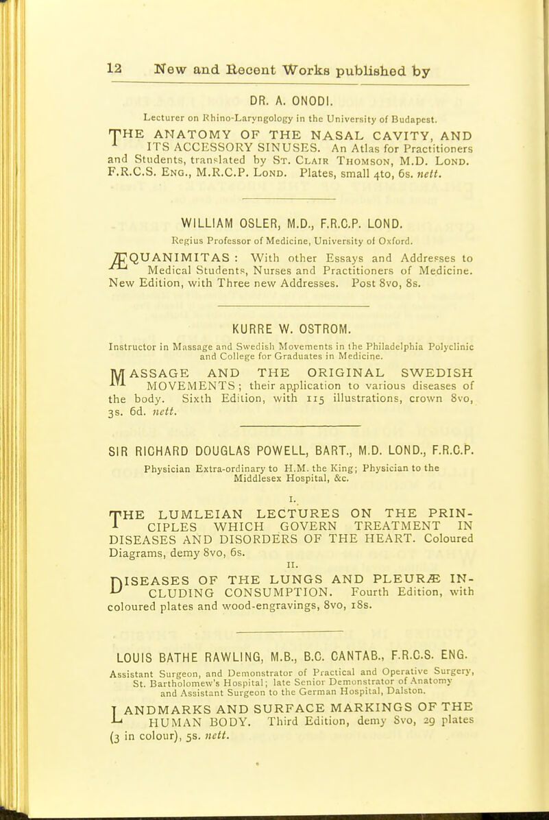 DR. A. ONODI. Lecturer on Rhino-Laryngology in the University of Budapest. THE ANATOMY OF THE NASAL CAVITY, AND ^ ITS ACCESSORY SINUSES. An Atlas for Practitioners and Students, translated by St. Clair Thomson, M.D. Lond. F.R.C.S. Eng., M.R.C.P. Lond. Plates, small 4to, 6s. tiett. WILLIAM OSLER, M.D., F.R.C.P. LOND. Regius Professor of Medicine, University ol Oxford. ^QUANIMITAS : With other Essays and Addresses to Medical Students, Nurses and Practitioners of Medicine. New Edition, with Three new Addresses. Post 8vo, 8s. KURRE W. OSTROM. Instructor in Massage and Swedish Movements in the Philadelphia Polyclinic and College for Graduates in Medicine. MASSAGE AND THE ORIGINAL SWEDISH MOVEMENTS ; their application to various diseases of the body. Sixth Edition, with 115 illustrations, crown Svo, 3s. 6d. iiett. SIR RICHARD DOUGLAS POWELL, BART., M.D. LOND., F.R.C.P. Physician Extra-ordinary to H.M. the King; Physician to the Middlesex Hospital, &c. I. THE LUMLEIAN LECTURES ON THE PRIN- CIPLES WHICH GOVERN TREATMENT IN DISEASES AND DISORDERS OF THE HEART. Coloured Diagrams, demy Svo, 6s. II. DISEASES OF THE LUNGS AND PLEUR.^ IN- CLUDING CONSUMPTION. Fourth Edition, with coloured plates and wood-engravings, Svo, iSs. LOUIS BATHE RAWLING, M.B., B.C. CANTAB., F.R.C.S. ENG. Assistant Surgeon, and Demonstrator of Practical and Operative Surgery, St. Bartholomew's Hospital; late Senior Demonstrator of .\natomy and Assistant Surgeon to the German Hospital, Dalston. T ANDMARKS AND SURFACE MARKINGS OF THE HUMAN BODY. Third Edition, demy Svo, 29 plates (3 in colour), 5s. nett.