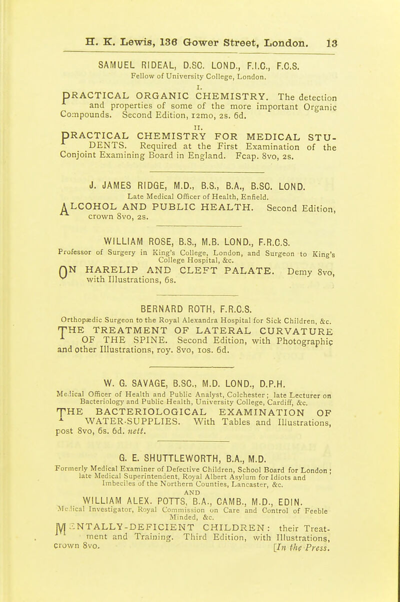 SAMUEL RIDEAL, D.SC. LOND., F.I.O., F.C.S. Fellow of University College, London. I. PRACTICAL ORGANIC CHEMISTRY. The detection and properties of some of the more important Organic Compounds. Second Edition, lamo, 2S. 6d. 11. PRACTICAL CHEMISTRY FOR MEDICAL STU- DENTS. Required at the First Examination of the Conjoint Examining Board in England. Fcap. 8vo, 2S. J. JAMES RIDGE, M.D., B.S., B.A., B.SC. LOND. Late Medical Officer of Health, Enfield. A LCOHOL AND PUBLIC HEALTH. Second Edition, crown 8vo, 2S. WILLIAM ROSE, B.S., M.B. LOND., F.R.C.S. Professor of Surgery in King's College, London, and Surgeon to King's College Hospital, &c. N HARELIP AND CLEFT PALATE. Demy 8vo, with Illustrations, 6s. ' 0 BERNARD ROTH, F.R.C.S. Orthopedic Surgeon to the Royal Alexandra Hospital for Sick Children, &c. THE TREATMENT OF LATERAL CURVATURE OF THE SPINE. Second Edition, with Photographic and other Illustrations, roy. Svo, ids. 6d. W. G. SAVAGE, B.SC, M.D. LOND., D.P.H. Medical Officer of Health and Public Analyst, Colchester; late Lecturer on Bacteriology and Public Health, University College, Cardiff, &c. 'PHE BACTERIOLOGICAL EXAMINATION OF WATER-SUPPLIES. With Tables and Illustrations, post Svo, 5s. 6d. 7iett. G. E. SHUTTLEWORTH, B.A., M.D. Formerly Medical Examiner of Defective Children, School Board for London ; late Medical Superintendent, Royal Albert Asylum for Idiots and Imbeciles of the Northern Counties, Lancaster, &c. AND WILLIAM ALEX. POTTS, B.A., CAMB., M.D., EDIN. Mclical Investigator, Royal Commission on Care and Control of Feeble Minded, &c. jyi :'.NTALLY-DEF1CIENT CHILDREN: their Treat- ment and Training. Third Edition, with Illustrations, crown Svo. [/„ (fi^ p,.ess.