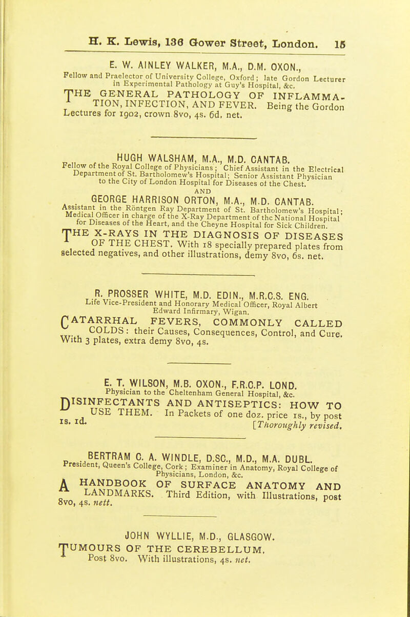 E. W. AINLEY WALKER, M.A., D.M. OXON., Fellow and Praelector of University College, Oxford ; late Gordon Lecturer in Experimental Pathology at Guy's Hospital, &c. THE GENERAL PATHOLOGY OF INFLAMMA- TION, INFECTION, AND FEVER. Being the Gordon Lectures for 1902, crown 8vo, 4s. 6d, net. HUGH WALSHAM, M.A., M.D. CANTAB. Fellow of the Royal College of Physicians ; Chief Assistant in the Electrical Department of St. Bartholomew's Hospital; Senior Assistant Physician to the City of London Hospital for Diseases oi the Chest. AND . GEORGE HARRISON ORTON, M.A., M.D. CANTAB. A^^'^!^' '^'e Rbntgen Ray Department of St. Bartholomew's Hospital; Medical Officer in charge of the X-Ray Department of the National Hospital lor Diseases of the Heart, and the Cheyne Hospital for Sick Children fJ^HE X-RAYS IN THE DIAGNOSIS OF DISEASES OF THE CHEST. With i8 specially prepared plates from selected negatives, and other illustrations, demy 8vo, 6s. net. R. PROSSER WHITE, M.D. EDIN., M.R.C.S. ENG. Life Vice-President and Honorary Medical Officer, Royal Albert Edward Infirmary, Wigan. (CATARRHAL FEVERS, COMMONLY CALLED u ^^LDS : their Causes, Consequences, Control, and Cure. With 3 plates, extra demy 8vo, 4s. E. T. WILSON, M.B. OXON., F.R.C.P. LOND, Physician to the Cheltenham General Hospital, &c. DISINFECTANTS AND ANTISEPTICS: HOW TO USE THEM. In Packets of one doz. price is., by post \_T/ioroughly revised. P« •.^^'^J'^^'!^ °- A- WINDLE, D.SC, M.D., M.A. DUBL. President, Queen's College, Cork ; Examiner in Anatomy, Royal College of Physicians, London, &c. A HANDBOOK OF SURFACE ANATOMY AND LANDMARKS. Third Edition, with Illustrations, post Svo, 4s. neff. ^ JOHN WYLLIE, M.D., GLASGOW. TUMOURS OF THE CEREBELLUM, Post 8vo. With illustrations, 4s. net.