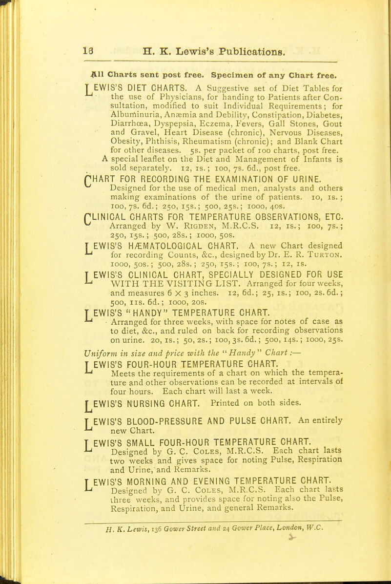 13 H. K. Lewis's Publications. |L11 Charts sent post free. Specimen of any Chart free. T EWIS'S DIET CHARTS. A Suggestive set of Diet Tables for the use of Physicians, for handing to Patients after Con- sultation, modified to suit Individual Requirements; for Alburrtinuria, Anasmia and Debility, Constipation, Diabetes, Diarrhcea, Dyspepsia, Eczema, Fevers, Gall Stones, Gout and Gravel, Heart Disease (chronic). Nervous Diseases, Obesity, Phthisis, Rheumatism (chronic); and Blank Chart for other diseases. 5s. per packet of 100 charts, post free. A special leaflet on the Diet and Management of Infants is sold separately. 12, is.; 100, 7s. 6d., post free. PHART FOR RECORDING THE EXAMINATION OF URINE. ^ Designed for the use of medical men, analysts and others making examinations of the urine of patients. 10, is. ; ICO, 7s. 6d.; 250,15s.; 500,25s.; 1000,40s. PLINICAL CHARTS FOR TEMPERATURE OBSERVATIONS, ETC. ^ Arranged by W. Rigden, M.R.C.S. 12, is.; 100, 7s.; 250, 15s.; 500, 28s.; 1000, 50s. T EWIS'S H/EMATOLOGiCAL CHART. A new Chart designed *^ for recording Counts, &c., designed by Dr. E. R. Turton. 1000, 50s.; 500, 28s.; 250, 15s.; 100, 7s.; 12, is. T EWIS'S CLINICAL CHART, SPECIALLY DESIGNED FOR USE ^ WITH THE VISITING LIST. Arranged for four weeks, and measures 6X3 inches. 12, 6d.; 25, is.; 100, 2s. 6d.; 500, IIS. 6d.; 1000, 20S. T EWIS'S HANDY TEMPERATURE CHART. ■ Arranged for three weeks, with space for notes of case as to diet, &c., and ruled on back for recording observations on urine. 20, is.; 50, 2s.; 100,3s. 6d.; 500,14s.; 1000, 25s. Uniform in size and price with the  Handy  Chart:— EWIS'S FOUR-HOUR TEMPERATURE CHART. Meets the requirements of a chart on which the tempera- ture and other observations can be recorded at intervals of four hours. Each chart will last a week. I^EWIS'S NURSING CHART. Printed on both sides. EWIS'S BLOOD-PRESSURE AND PULSE CHART. An entirely new Chart. T EWIS'S SMALL FOUR-HOUR TEMPERATURE CHART. Designed by G. C. Coles, M.R.C.S. Each chart lasts two weeks and gives space for noting Pulse, Respiration and Urine, and Remarks. T EWIS'S MORNING AND EVENING TEMPERATURE CHART. ^ Designed by G. C. Coles, M.R.C.S. Each chart lasts three weeks, and provides space for noting also the Pulse, Respiration, and Urine, and general Remarks. L L H. K, Lewis, 136 Gower Street and 24 Gower Place, London, W.C.