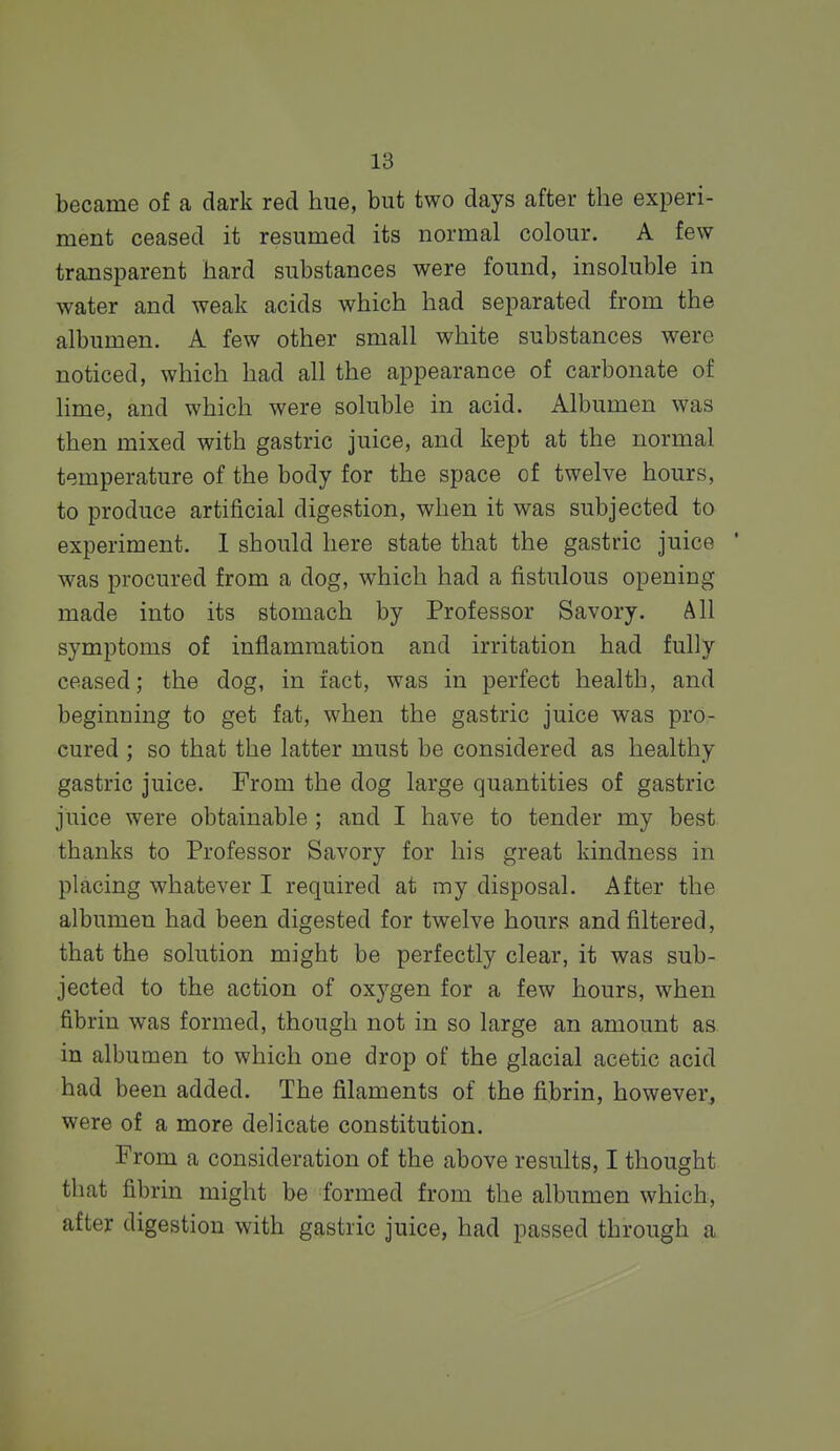 became of a dark red hue, but two days after the experi- ment ceased it resumed its normal colour. A few transparent hard substances were found, insoluble in water and weak acids which had separated from the albumen. A few other small white substances were noticed, which had all the appearance of carbonate of hme, and which were soluble in acid. Albumen was then mixed with gastric juice, and kept at the normal temperature of the body for the space of twelve hours, to produce artificial digestion, when it was subjected to experiment. 1 should here state that the gastric juice ' was procured from a dog, which had a fistulous opening made into its stomach by Professor Savory. All symptoms of inflammation and irritation had fully ceased; the dog, in fact, was in perfect health, and beginning to get fat, when the gastric juice was pro- cured ; so that the latter must be considered as healthy gastric juice. From the dog large quantities of gastric juice were obtainable ; and I have to tender my best thanks to Professor Savory for his great kindness in placing whatever I required at my disposal. After the albumen had been digested for twelve hours and filtered, that the solution might be perfectly clear, it was sub- jected to the action of oxj^gen for a few hours, when fibrin was formed, though not in so large an amount as in albumen to which one drop of the glacial acetic acid had been added. The filaments of the fibrin, however, were of a more delicate constitution. From a consideration of the above results, I thought that fibrin might be formed from the albumen which, after digestion with gastric juice, had passed through a