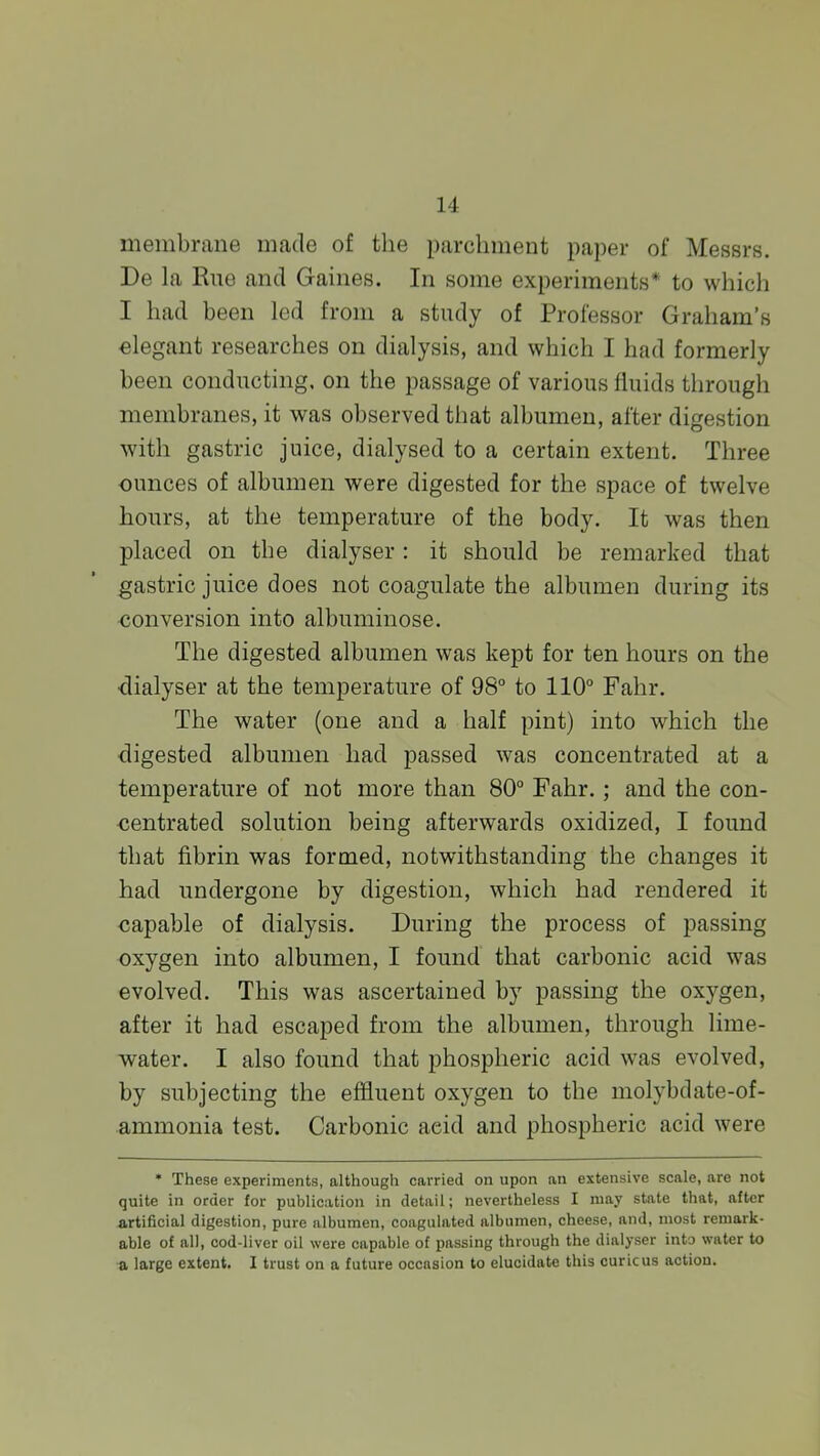 membrane made of the parchment paper of Messrs. De la Rue and Gaines. In some experiments* to which I had been led from a study of Professor Graham's elegant researches on dialysis, and which I had formerly been conducting, on the passage of various fluids through membranes, it was observed that albumen, after digestion with gastric juice, dialysed to a certain extent. Three ounces of albumen were digested for the space of twelve hours, at the temperature of the body. It was then placed on the dialyser : it should be remarked that gastric juice does not coagulate the albumen during its ■conversion into albuminose. The digested albumen was kept for ten hours on the •dialyser at the temperature of 98° to 110° Fahr. The water (one and a half pint) into which the digested albumen had passed was concentrated at a temperature of not more than 80° Fahr.; and the con- centrated solution being afterwards oxidized, I found that fibrin was formed, notwithstanding the changes it had undergone by digestion, which had rendered it capable of dialysis. During the process of passing oxygen into albumen, I found that carbonic acid was evolved. This was ascertained by passing the oxygen, after it had escaped from the albumen, through lime- water. I also found that phospheric acid was evolved, by subjecting the effluent oxygen to the molybdate-of- ammonia test. Carbonic acid and phospheric acid were * These experiments, although carried on upon an extensive scale, are not quite in order for publication in detail; nevertheless I may state that, after artificial digestion, pure albumen, coagulated albumen, cheese, and, most remark- able of all, cod-liver oil were capable of passing through the dialyser into water to a large extent. I trust on a future occasion to elucidate this curie us action.