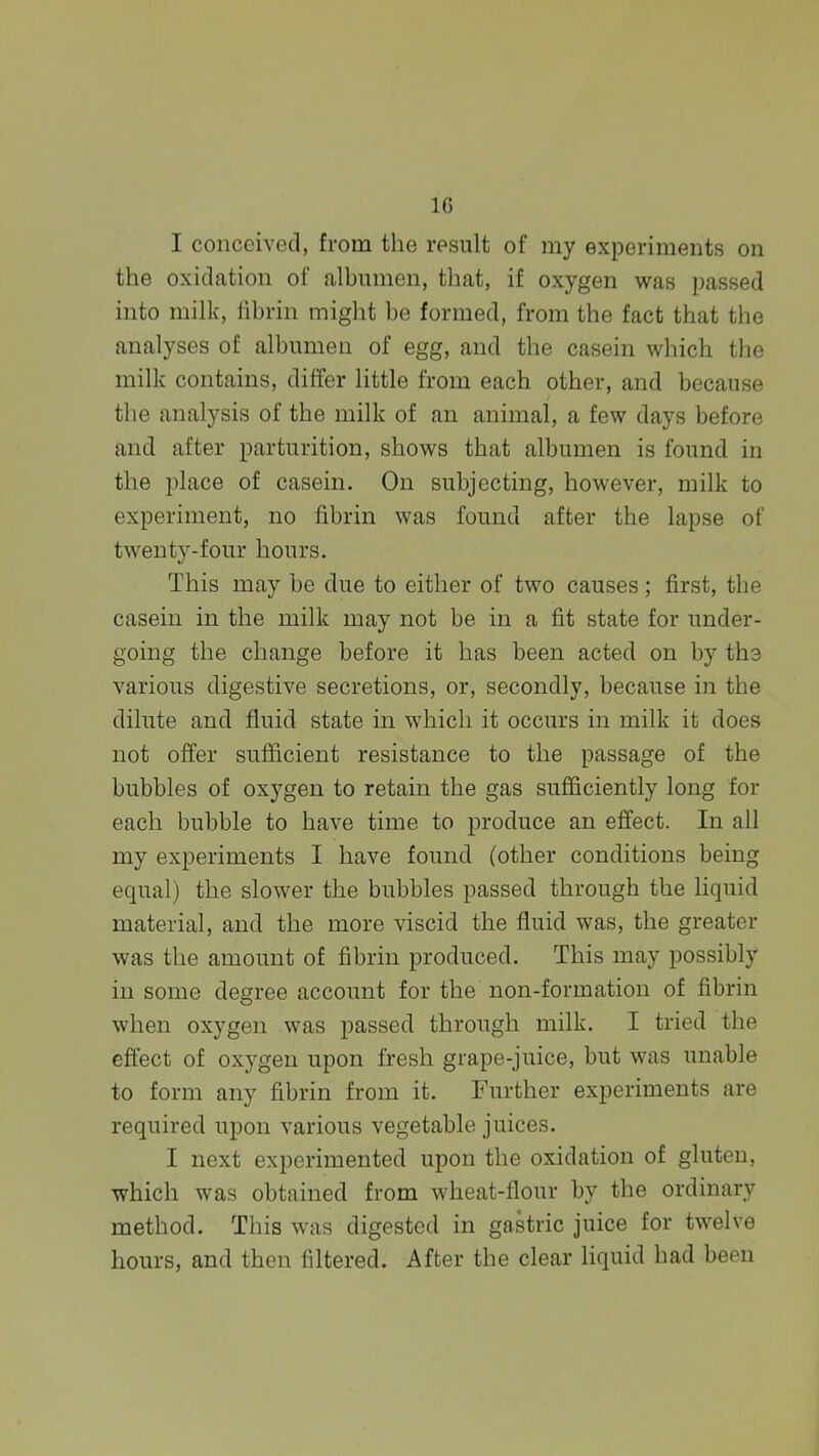 10 I conceived, from the result of my experiments on the oxidation of albumen, that, if oxygen was passed into milk, fibrin might be formed, from the fact that the analyses of albumen of egg, and the casein which the milk contains, differ little from each other, and because the analysis of the milk of an animal, a few days before and after parturition, shows that albumen is found in the place of casein. On subjecting, however, milk to experiment, no fibrin was found after the lapse of twenty-four hours. This may be due to either of two causes; first, the casein in the milk may not be in a fit state for under- going the change before it has been acted on by ths various digestive secretions, or, secondly, because in the dilute and fluid state in which it occurs in milk it does not offer sufficient resistance to the passage of the bubbles of oxygen to retain the gas sufficiently long for each bubble to have time to produce an effect. In all my experiments I have found (other conditions being equal) the slower the bubbles passed through the liquid material, and the more viscid the fluid was, the greater was the amount of fibrin produced. This may possibly in some degree account for the non-formation of fibrin when oxygen was passed through milk. I tried the effect of oxygen upon fresh grape-juice, but was unable to form any fibrin from it. Further experiments are required upon various vegetable juices. I next experimented upon the oxidation of gluten, which was obtained from wheat-flour by the ordinary method. This was digested in gastric juice for twelve hours, and then filtered. After the clear liquid had been