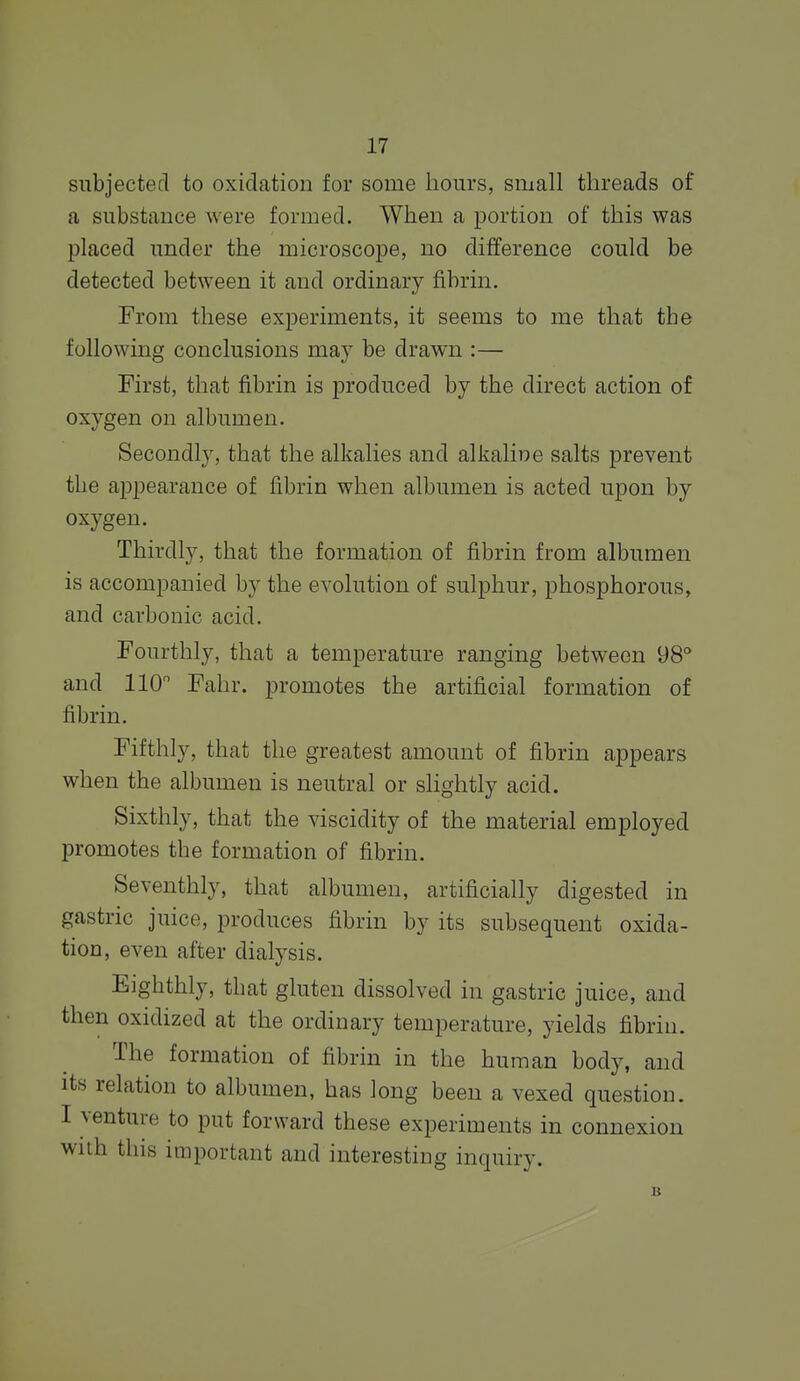 subjected to oxidation for some hours, small threads of a substance were formed. When a portion of this was placed under the microscope, no difference could be detected between it and ordinary fibrin. From these experiments, it seems to me that the following conclusions may be drawn :— First, that fibrin is produced by the direct action of oxygen on albumen. Secondly, that the alkalies and alkaline salts prevent the ajDpearance of fibrin when albumen is acted upon by oxygen. Thirdly, that the formation of fibrin from albumen is accompanied by the evolution of sulphur, phosphorous, and carbonic acid. Fourthly, that a temperature ranging between 98° and 110 Fahr. promotes the artificial formation of fibrin. Fifthly, that the greatest amount of fibrin appears when the albumen is neutral or slightly acid. Sixthly, that the viscidity of the material employed promotes the formation of fibrin. Seventhly, that albumen, artificially digested in gastric juice, produces fibrin by its subsequent oxida- tion, even after dialysis. Eighthly, that gluten dissolved in gastric juice, and then oxidized at the ordinary temperature, yields fibrin. The formation of fibrin in the human body, and its relation to albumen, has long been a vexed question. I venture to put forward these experiments in connexion wiih this important and interesting inquiry.