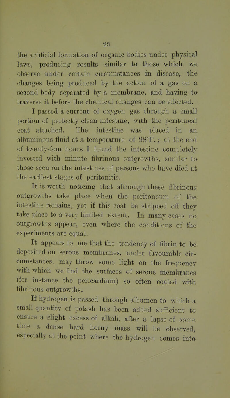 28 the artificial formation of organic bodies under physical laws, producing results similar to those which we observe under certain circumstances in disease, the changes being produced by the action of a gas on a second body separated by a membrane, and having to traverse it before the chemical changes can be effected. I passed a current of oxygen gas through a small portion of perfectly clean intestine, with the peritoneal coat attached. The intestine was placed in an albuminous fluid at a temperature of 98°F.; at the end of twenty-four hours I found the intestine completely invested with minute fibrinous outgrowths, similar to those seen on the intestines of persons who have died at the earliest stages of peritonitis. It is worth noticing that although these fibrinous outgrowths take place when the peritoneum of the intestine remains, yet if this coat be stripped off they take place to a very limited extent. In many cases no outgrowths appear, even where the conditions of the experiments are equal. It appears to me that the tendency of fibrin to be deposited on serous membranes, under favourable cir- cumstances, may throw some hght on the frequency with which we find the surfaces of serous membranes (for instance the pericardium) so often coated with fibrinous outgrowths. If hydrogen is passed through albumen to which a small quantity of potash has been added sufficient to ensure a slight excess of alkali, after a lapse of some time a dense hard horny mass will be observed, especially at the point where the hydrogen comes inta