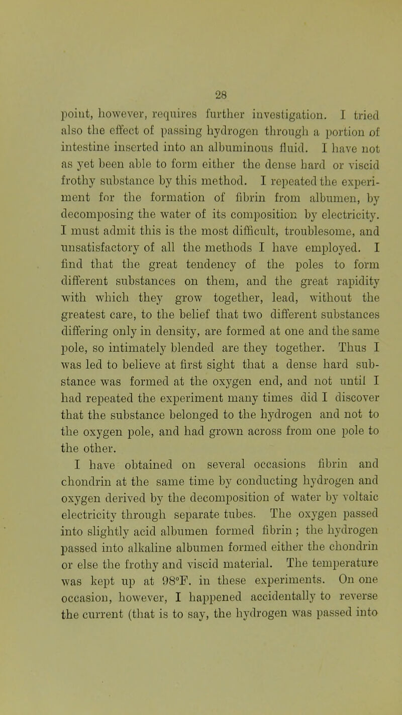 poiut, however, requires further investigation. I tried also the effect of passing hydrogen through a portion of intestine inserted into an albuminous fluid. I have not as yet been able to form either the dense hard or viscid frothy substance by this method. I repeated the experi- ment for the formation of fibrin from albumen, by decomposing the v^^ater of its composition by electricity. I must admit this is the most difficult, troublesome, and unsatisfactory of all the methods I have employed. I find that the great tendency of the poles to form different substances on them, and the great rapidity with which they grow together, lead, without the greatest care, to the belief that two different substances differing only in density, are formed at one and the same pole, so intimately blended are they together. Thus I was led to believe at first sight that a dense hard sub- stance was formed at the oxygen end, and not until I had repeated the experiment many times did I discover that the substance belonged to the hydrogen and not to the oxygen pole, and had grown across from one pole to the other. I have obtained on several occasions fibrin and chondrin at the same time by conducting hydrogen and oxygen derived by the decomposition of water by voltaic electricity through separate tubes. The oxygen passed into shghtly acid albumen formed fibrin ; the hydrogen passed into alkaline albumen formed either the chondrin or else the frothy and viscid material. The temperature was kept up at 98°F. in these experiments. On one occasion, however, I happened accidentally to reverse the current (that is to say, the hydrogen was passed into