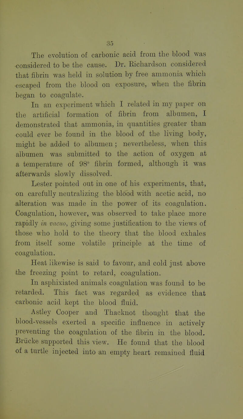 The evolution of carbonic acid from the blood was considered to be the cause. Dr. Richardson considered that fibrin was held in solution by free ammonia which escaped from the blood on exposure, when the fibrin began to coagulate. In an experiment which I related in my paper on the artificial formation of fibrin from albumen, I demonstrated that ammonia, in quantities greater than could ever be found in the blood of the living body, might be added to albumen ; nevertheless, when this albumen was submitted to the action of oxygen at a temperature of 98° fibrin formed, although it was afterwards slowly dissolved. Lester pointed out in one of his experiments, that, on carefully neutralizing the blood with acetic acid, no alteration was made in the power of its coagulation. Coagulation, however, was observed to take place more rapidly in vacuo, giving some justification to the views of those who hold to the theory that the blood exhales from itself some volatile principle at the time of coagulation. Heat likewise is said to favour, and cold just above hhe freezing point to retard, coagulation. In asphixiated animals coagulation was found to be retarded. This fact was regarded as evidence that carbonic acid kept the blood fluid. Astley Cooper and Thacknot thought that the blood-vessels exerted a specific influence in actively preventing the coagulation of the fibrin in the blood. Briicke supported this view. He found that the blood of a turtle injected into an empty heart remained fluid