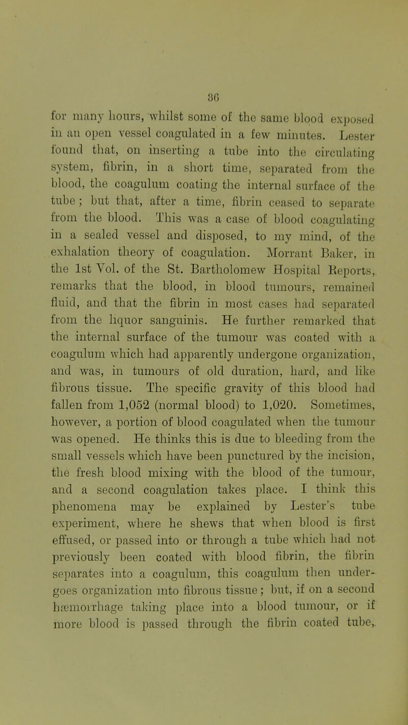 8G for many hours, Avhilst some of the same blood exposed ill an open vessel coagulated in a few minutes. Lester found that, on inserting a tube into the circulating system, fibrin, in a short time, separated from the hlood, the coagulum coating the internal surface of the tube ; but that, after a time, fibrin ceased to separate from the blood. This was a case of blood coagulating in a sealed vessel and disposed, to my mind, of the exhalation theory of coagulation. Morrant Baker, in the 1st Vol. of the St. Bartholomew Hospital Keports, remarks that the blood, in blood tumours, remained fluid, and that the fibrin in most cases had separated from the liquor sanguinis. He further remarked that the internal surface of the tumour was coated with a coagulum which had apparently undergone organization, and was, in tumours of old duration, hard, and like fibrous tissue. The specific gravity of this blood had fallen from 1,052 (normal blood) to 1,020. Sometimes, however, a portion of blood coagulated when the tumour was opened. He thinks this is due to bleeding from the small vessels which have been punctured by the incision, the fresh blood mixing with the blood of the tumour, and a second coagulation takes place. I think this phenomena may be explained by Lester's tube experiment, where he shews that when blood is first effused, or passed into or through a tube which had not previously been coated with blood fibrin, the fibrhi separates into a coagulum, this coagulum then under- goes organization into fibrous tissue; but, if on a second hfemoirhage taking i)lace into a blood tumour, or if more blood is passed through the fibrin coated tube,