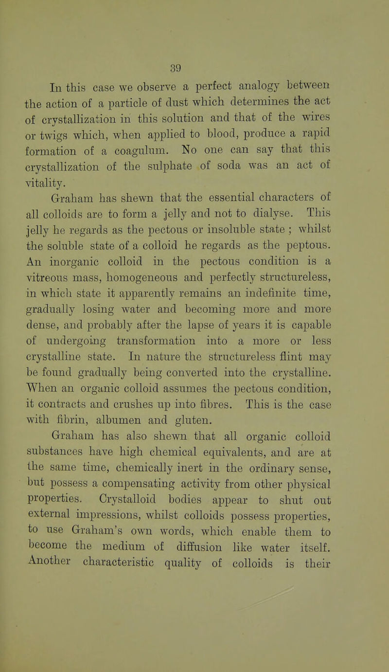 In this case we observe a perfect analogy between the action of a particle of dust which determines the act of crystalHzation in this solution and that of the wires or twigs which, when apphed to blood, produce a rapid formation of a coagulum. No one can say that this crystallization of the sulphate of soda was an act of vitality. Graham has shewn that the essential characters of all colloids are to form a jelly and not to dialyse. This Jelly he regards as the pectous or insoluble state ; whilst the soluble state of a colloid he regards as the peptous. An inorganic colloid in the pectous condition is a vitreous mass, homogeneous and perfectly structureless, in which state it apparently remains an indefinite time, gradually losing water and becoming more and more dense, and j)robably after the lapse of years it is capable of undergoing transformation into a more or less crystalline state. In nature the structureless flint may be found gradually being converted into the crystalline. When an organic colloid assumes the pectous condition, it contracts and crushes up into fibres. This is the case with fibrin, albumen and gluten. Graham has also shewn that all organic colloid substances have high chemical equivalents, and are at the same time, chemically inert in the ordinary sense, but possess a compensating activity from other physical properties. Crystalloid bodies appear to shut out external impressions, whilst colloids possess properties, to use Graham's own words, which enable them to become the medium of diffusion like water itself. Another characteristic quality of colloids is their