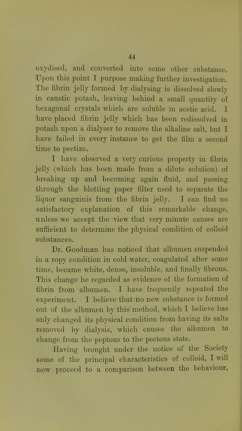 oxydised, and converted into some other substance. Upon this point I purpose making further investigation. The fibrin jelly formed by dialysing is dissolved slowly in caustic potash, leaving behind a small quantity of hexagonal crystals which are soluble in acetic acid. I have placed fibrin jelly which has been redissolved in potash upon a dialyser to remove the alkaline salt, but I have failed in every instance to get the film a second time to pectize. I have observed a very curious property in fibrin jelly (which has been made from a dilute solution) of breaking up and becoming again fluid, and passing through the blotting paper filter used to separate the liquor sanguinis from the fibrin jelly. I can find no satisfactory explanation of this remarkable change, unless we accept the view that very minute causes are sufficient to determine the physical condition of colloid substances. Dr. Goodman has noticed that albumen suspended in a ropy condition in cold water, coagulated after some time, became white, dense, insoluble, and finally fibrous. This change he regarded as evidence of the formation of fibrin from albumen. I have frequently repeated the experiment. I believe that ho new substance is formed out of the albumen by this method, which I believe has only changed its physical condition from having its salts removed by dialysis, which causes the albumen to change from the peptous to the pectous state. Having brought under the notice of the Society some of the principal characteristics of colloid, I will now proceed to a comparison between the behaviour,