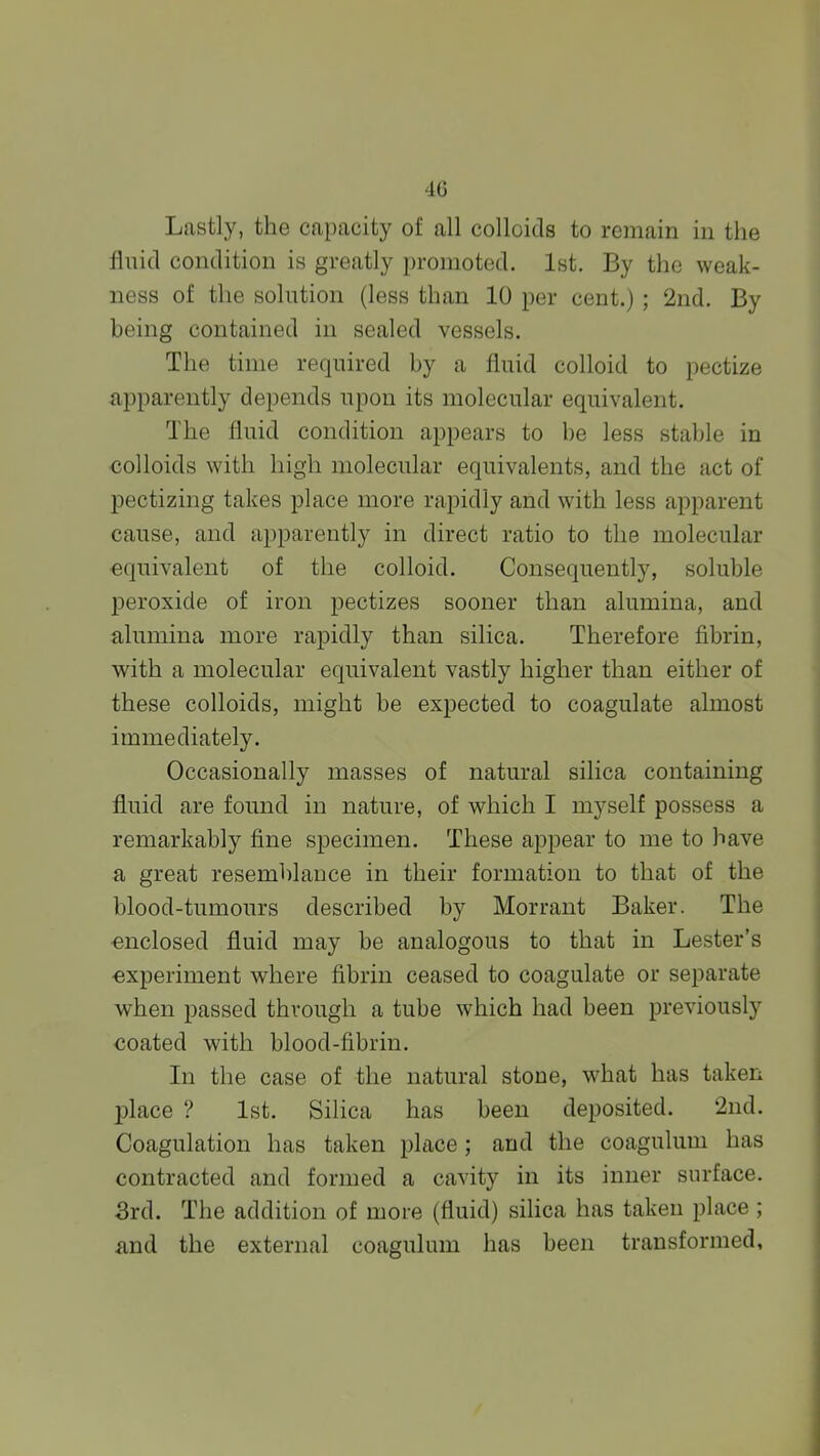 Lastly, the capacity of all colloids to remain in the fluid condition is greatly promoted. 1st. By the weak- ness of the solution (less than 10 per cent.) ; 2nd. By being contained in sealed vessels. The time required by a fluid colloid to pectize apparently depends upon its molecular equivalent. The fluid condition appears to be less stable in colloids with high molecular equivalents, and the act of pectizing takes place more rapidly and with less apparent cause, and apparently in direct ratio to the molecular equivalent of the colloid. Consequently, soluble peroxide of iron pectizes sooner than alumina, and alumina more rapidly than silica. Therefore fibrin, with a molecular equivalent vastly higher than either of these colloids, might be expected to coagulate almost immediately. Occasionally masses of natural silica containing fluid are found in nature, of which I myself possess a remarkably fine specimen. These appear to me to have a great resemblance in their formation to that of the blood-tumours described by Morrant Baker. The enclosed fluid may be analogous to that in Lester's experiment where fibrin ceased to coagulate or separate when passed through a tube which had been previously coated with blood-fibrin. In the case of the natural stone, what has taken place ? 1st. Silica has been deposited. 2nd. Coagulation has taken place ; and the coagulum has contracted and formed a cavity in its inner surface. 3rd. The addition of more (fluid) silica has taken place ; and the external coagulum has been transformed,