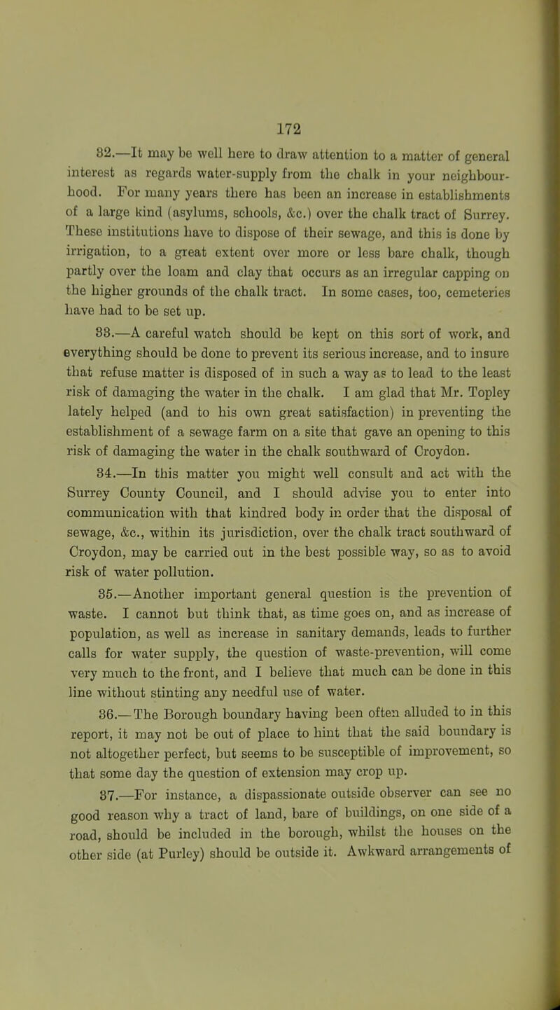 82. —It may be well here to draw attention to a matter of general interest as regards water-supply from the chalk in your neighbour- hood. For many years there has been an increase in establishments of a large kind (asylums, schools, &c.) over the chalk tract of Surrey. These institutions have to dispose of their sewage, and this is done by irrigation, to a great extent over more or less bare chalk, though partly over the loam and clay that occurs as an irregular capping on the higher grounds of the chalk tract. In some cases, too, cemeteries have had to be set up. 83. —A careful watch should be kept on this sort of work, and everything should be done to prevent its serious increase, and to insure that refuse matter is disposed of in such a way as to lead to the least risk of damaging the water in the chalk. I am glad that Mr. Topley lately helped (and to his own great satisfaction) in preventing the establishment of a sewage farm on a site that gave an opening to this risk of damaging the water in the chalk southward of Croydon. 84. —In this matter you might well consult and act with the Surrey County Council, and I should advise you to enter into communication with that kindred body in order that the disposal of sewage, &c., within its jurisdiction, over the chalk tract southward of Croydon, may be carried out in the best possible way, so as to avoid risk of water pollution. 35. —Another important general question is the prevention of waste. I cannot but think that, as time goes on, and as increase of population, as well as increase in sanitary demands, leads to further calls for water supply, the question of waste-prevention, will come very much to the front, and I believe that much can be done in this line without stinting any needful use of water. 36. —The Borough boundary having been often alluded to in this report, it may not be out of place to hint that the said boundary is not altogether perfect, but seems to be susceptible of improvement, so that some day the question of extension may crop up. 87,—For instance, a dispassionate outside observer can see no good reason why a tract of land, bare of buildings, on one side of a road, should be included in the borough, whilst the houses on the other side (at Purley) should be outside it. Awkward arrangements of