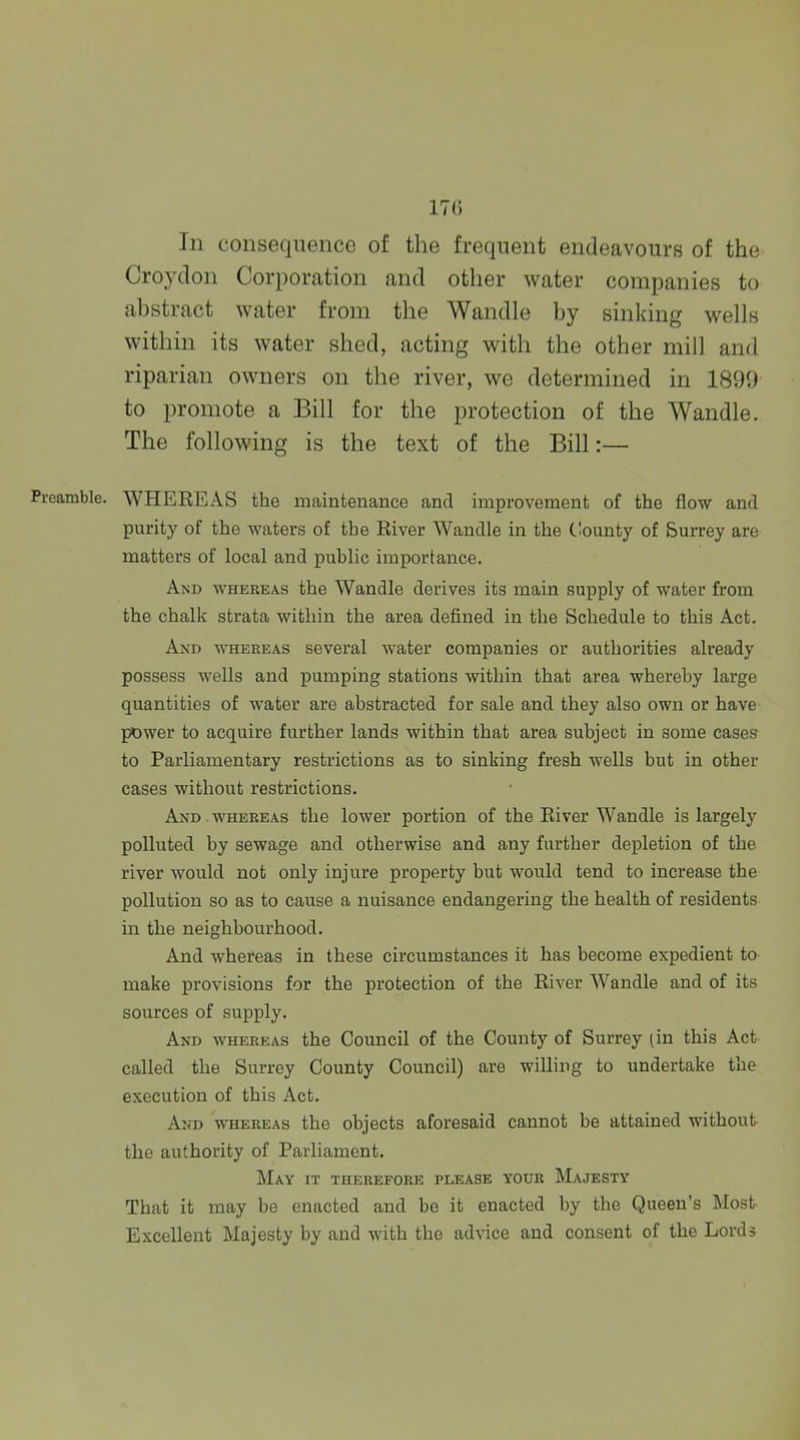 17(i In consequence of the frequent endeavours of the Croydon Corporation and other water companies to abstract water from the Wandle by sinking wells within its water shed, acting with the other mill and riparian owners on the river, we determined in 1899 to promote a Bill for the protection of the Wandle. The following is the text of the Bill:— Preamble. WHEREAS the maintenance and improvement of the flow and purity of the waters of the River Wandle in the C'ounty of Surrey are matters of local and public importance. And whereas the Wandle derives its main supply of water from the chalk strata within the area defined in the Schedule to this Act. And whereas several water companies or authorities already possess wells and pumping stations within that area whereby large quantities of water are abstracted for sale and they also own or have I^Jwer to acquire further lands within that area subject in some cases to Parliamentary restrictions as to sinking fresh wells but in other cases without restrictions. And whereas the lower portion of the River Wandle is largely polluted by sewage and otherwise and any further depletion of the river would not only injure property but would tend to increase the pollution so as to cause a nuisance endangering the health of residents in the neighbourhood. And whereas in these circumstances it has become expedient to make provisions for the protection of the River Wandle and of its sources of supply. And whereas the Council of the County of Surrey (in this Act called the Surrey County Council) are willing to undertake the execution of this Act. And whereas the objects aforesaid cannot be attained without the authority of Parliament. May it therefore please your Majesty That it may be enacted and be it enacted by the Queen's Most Excellent Majesty by and with the advice and consent of the Lords