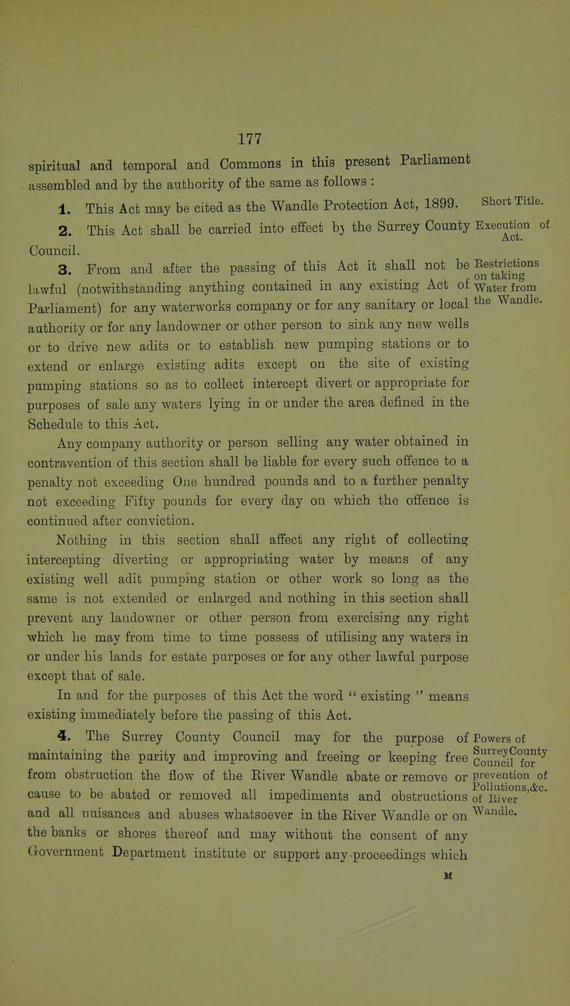 spiritual and temporal and Commons in this present Parliament assembled and by the authority of the same as follows : 1. This Act may be cited as the Wandle Protection Act, 1899. Short Title. 2. This Act shall be carried into effect bj the Surrey County Execution of Council. 3. From and after the passing of this Act it shall not be Eestrictions lawful (notwithstanding anything contamed m any existing Act ot water from Parliament) for any waterworks company or for any sanitary or local Wandle. authority or for any landowner or other person to sink any new wells or to drive new adits or to establish new pumping stations or to extend or enlarge existing adits except on the site of existing pumping stations so as to collect intercept divert or appropriate for purposes of sale any waters lying in or under the area defined in the Schedule to this Act. Any company authority or person selling any water obtained in contravention of this section shall be liable for every such offence to a penalty not exceeding One hundred pounds and to a further penalty not exceeding Fifty pounds for every day on which the offence is continued after conviction. Nothing in this section shall affect any right of collecting intercepting diverting or appropriating water by means of any existing well adit pumping station or other work so long as the same is not extended or enlarged and nothing in this section shall prevent any landowner or other person from exercising any right which he may from time to time possess of utilising any waters in or under his lands for estate purposes or for any other lawful purpose except that of sale. In and for the purposes of this Act the word  existing  means existing immediately before the passing of this Act. 4. The Surrey County Council may for the purpose of Powers of maintaining the parity and improving and freeing or keeping free councif°or*^ from obstruction the flow of the Eiver Wandle abate or remove or prevention of cause to be abated or removed all impediments and obstructions ot°lliver^^'*^'^' and all nuisances and abuses whatsoever in the River Wandle or on handle. the banks or shores thereof and may without the consent of any Government Department institute or support any proceedings which u
