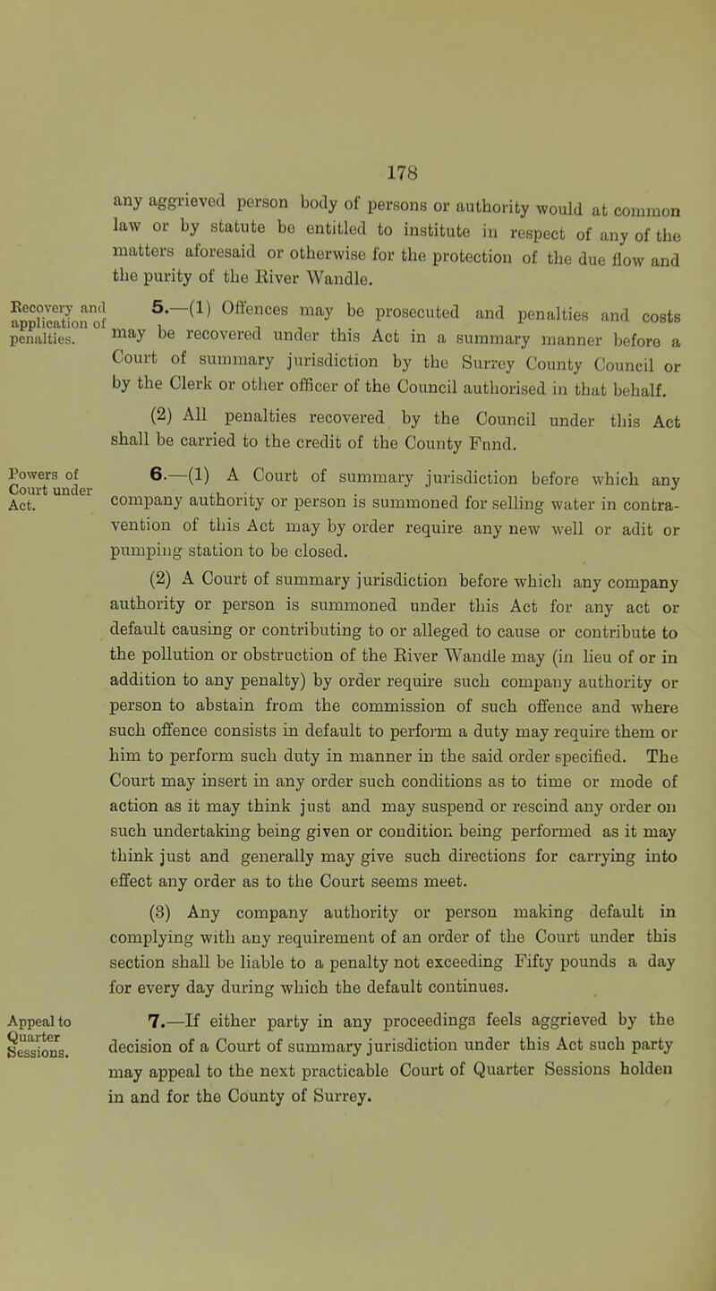 any aggrieved person body of persons or authority would at common law or by statute be entitled to institute in respect of any of the matters aforesaid or otherwise for the protection of the due flow and the purity of the River Wandle. Eecovery and application of penalties. Powers of Court under Act. Appeal to Quarter Sessions. 5. —(1) Oft'ences may be prosecuted and penalties and costs may be recovered under this Act in a summary manner before a Court of summary jurisdiction by the Surrey County Council or by the Clerk or other officer of the Council authorised in that behalf. (2) All penalties recovered by the Council under this Act shall be carried to the credit of the County Fnnd. 6. —(1) A Court of summary jurisdiction before which any company authority or person is summoned for seUing water in contra- vention of this Act may by order require any new well or adit or pmnpiiig station to be closed. (2) A Court of summary jurisdiction before which any company authority or person is summoned under this Act for any act or default causing or contributing to or alleged to cause or contribute to the pollution or obstruction of the River Wandle may (in lieu of or in addition to any penalty) by order require such company authority or person to abstain from the commission of such offence and where such offence consists in default to perform a duty may require them or him to perform such duty in manner in the said order specified. The Court may insert in any order such conditions as to time or mode of action as it may think just and may suspend or rescind any order ou such undertaking being given or condition being performed as it may think just and generally may give such directions for carrying into effect any order as to the Court seems meet. (3) Any company authority or person making default in complying with any requirement of an order of the Court under this section shaU be liable to a penalty not exceeding Fifty pounds a day for every day during which the default continues. 7. —If either party in any proceedings feels aggrieved by the decision of a Court of summary jurisdiction under this Act such party may appeal to the next practicable Court of Quarter Sessions holden in and for the County of Surrey.