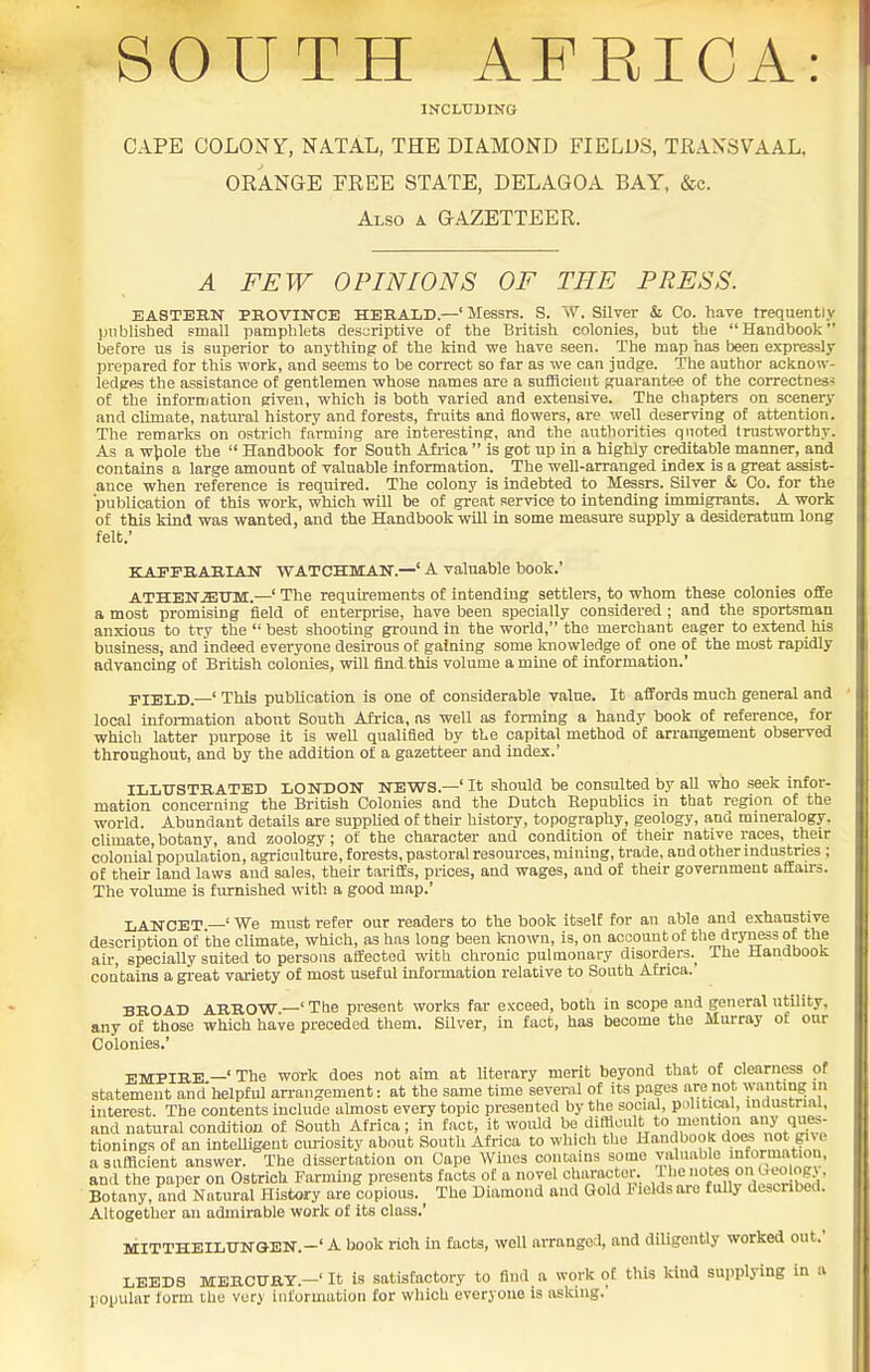 INCLUDING CAPE COLONy, NATAL, THE DIAMOND FIELDS, TRANSVAAL, ORANGE FREE STATE, DELAGOA BAY, &c. Also a GAZETTEER. A FEW OPINIONS OF THE PRESS. EASTERN PBOVINCE HERALD.—' Messrs. S. W. Silver & Co. have frequently published small pamphlets descriptive of the British colonies, but the Handbook before us is superior to anything of the kind we have seen. The map has been expressly prepared for this work, and seems to be correct so far as we can judge. The author acknow- ledges the assistance of gentlemen whose names are a sufficient guarantee of the correctness of the information given, which is both varied and extensive. The chapters on scenery and cUmate, natm-al history and forests, fruits and flowers, are well deserving of attention. The remarks on ostrich farming are interesting, and the authorities quoted trustworthy. As a w^ole the  Handbook for South Afi-ica  is got up in a highly creditable manner, and contains a large amount of valuable information. The well-arranged index is a great assist- ance when reference is required. The colony is indebted to Messrs. Silver & Co. for the publication of this work, which will be of great service to intending immigrants. A work of this kind was wanted, and the Handbook will in some measure supply a desideratum long felt.' KAITBARIAN WATCHMAN.—' A valuable book.' ATHEN^ffiinvi.—' The requirements of intending settlers, to whom these colonies ofEe a most promising field of enterprise, have been specially considered ; and the sportsman anxious to try the  best shooting ground in the world, the merchant eager to extend his business, and indeed everyone desirous of gaining some knowledge of one of the most rapidly advancing of British colonies, will find this volume a mine of information.' FIELD.—' This publication is one of considerable value. It affords much general and local infoi-mation about South Africa, as well as forming a handy book of reference, for which latter purpose it is well qualified by the capital method of arrangement observed throughout, and by the addition of a gazetteer and index.' ILLUSTRATED LONDON NEWS.—' It should be consulted by all who seek infor- mation concerning the British Colonies and the Dutch Republics in that region of the world. Abundant details are supplied of their history, topography, geology, and mineralogy, climate, botany, and zoology; of the character and condition of their native races, their colonial population, agriculture, forests, pastoral resources, mining, trade, and other industries ; of their land laws and sales, their tariffs, prices, and wages, and of their government attau-s. The volume is furnished with a good map.' LANCET —' We must refer our readers to the book itself for an able and exhaustive description of the climate, which, as has long been known, is, on account of the dryness of the air, specially suited to persons affected with chronic pulmonary disorders.^ The Handbook contains a great variety of most useful information relative to South Africa. BROAD ARROW —' The present works far exceed, both in scope and general utility, any of those which have preceded them. SUver, in fact, has become the Murray of our Colonies.' EMPIRE —' The work does not aim at literary merit beyond that of clearness of statement and helpful arrangement: at the same time several of its pages are not wanting in interest. The contents include almost every topic presented by the social, political, industrial, and natural condition of South Africa; in fact, it would be difticult to mention any ques- tionings of an intelligent cmiosity about South Africa to which tlie Handbook does not gi\e a sufficient answer. The dissertation on Gape Wines contains some valuable information, and the paper on Ostrich Farming presents facts of a novel ch.iracter. ^I'^'l^^^^'V;^^^^' Botany, and Natural History are copious. The Diamond and Gold Fields are fully described. Altogether an admirable work of its class.' MITTHEILUNOEN.-' A Uook rich in facts, well arranged, and diligently worked out.' LEEDS MERCURY.-' It is satisfactory to find a work of this kind supplying in a l)0pular form the very information for which everyone is aslciiig.'