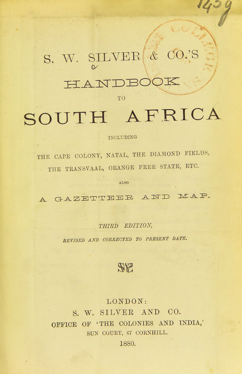 /■ s w. silvee( & CO.'S TO SOUTH AFRICA ESrCLTJDINa THE CAPE COLONY, NATAL, THE DIAMOND FIELDS, . THE TRANSVAAL, ORANGE FREE STATE, ETC. ALSO THIRD EDITION, REVISED AND CORRECTED TO PRESENT DATE. LONDON: S. W. SILVER AND CO. OFFICE OF 'THE COLONIES AND INDIA,' SUN COURT, 67 COKNHILL. 1880.