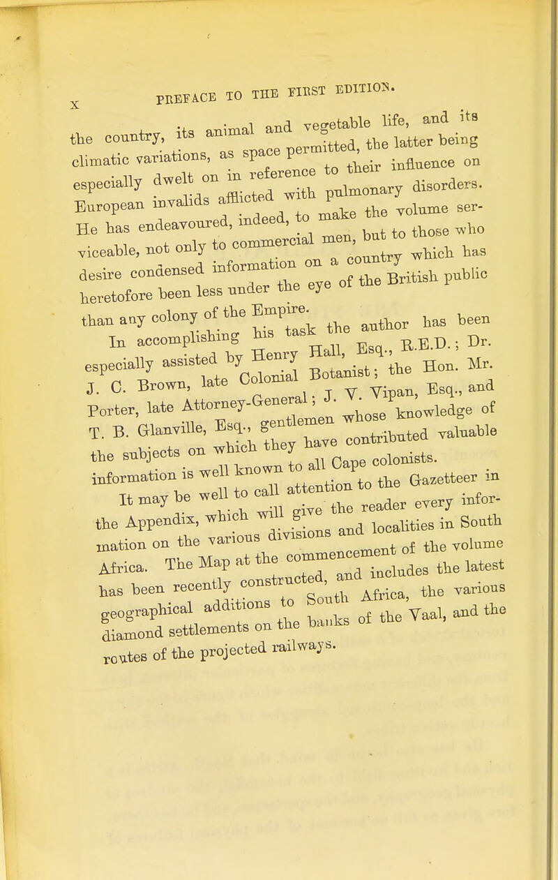 PEEFACE TO THE FIRST ET)IT105^. especially ' ^ pulmonary toorders. European -''J''*'' f to make the Tolnme Ber- He has endearoured, K^' » „,,o viceable, not only to commercial nien bn ae,re condensed :;:„rti: British puh.ic heretofore teen less under the eye than any colony of the Bmpmi- In accomplishing h-s r b.D. ; Br. especially assisted hy Henry Mr. J. 0. Brown, late O°lo--1 B*^'; ^ _ Porter, late Attorney-General, J. J ,^4 B. Glan,ille, f I^ihuted .aluahle ,,e -i!*.-;tnoln o Icape colonis... . information IS weU kno Gazetteer m It may be well to ^1 the Appendix, which ^^J^^J in South nation on the vanous divisions ^d ^^^^^^ routes of the projected railways.