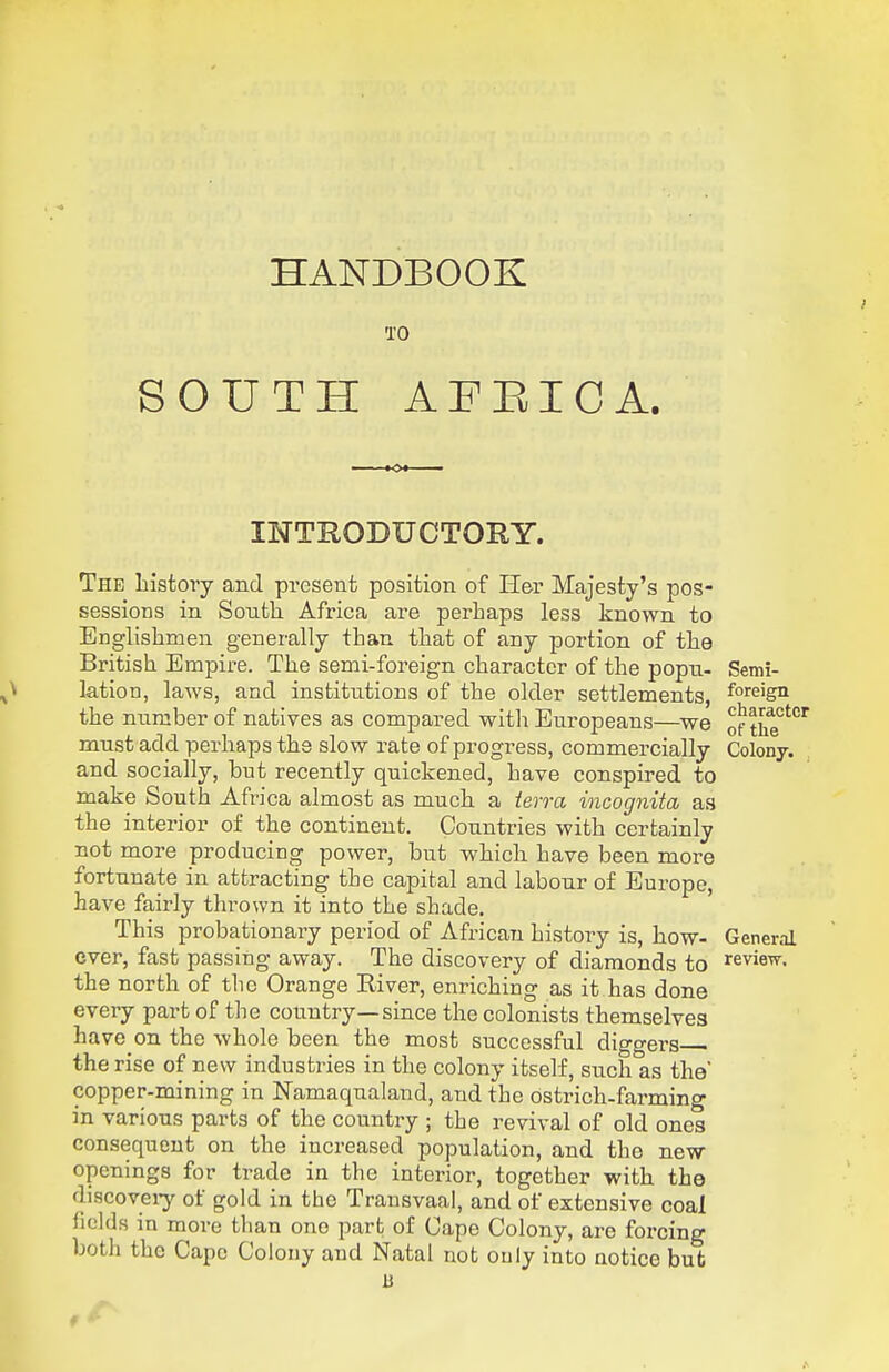 HANDBOOK TO SOUTH AFEICA. INTRODUCTORY. The history and present position of H&r Majesty's pos- sessions in Sontli Africa are perhaps less known to Englishmen generally than that of any portion of the British Empire. The semi-foreign character of the popxi- Semi- lation, laws, and institutions of the older settlements, foreign the number of natives as compared with Europeans—we of the°''' must add perhaps the slow rate of progress, commercially Colony, and socially, but recently quickened, have conspired to make South Africa almost as much a ierra incognita as the interior of the continent. Countries with certainly not more producing power, but which have been more fortunate in attracting the capital and labour of Europe, have fairly thrown it into the shade. This probationary period of African history is, how- General ever, fast passing away. The discovery of diamonds to review. enriching as it has done eveiy part of the country—since the colonists themselves have on the whole been the most successful diggei-s the rise of new industries in the colony itself, such as the' copper-mining in Namaqualand, and the ostrich-farming in various parts of the country ; the revival of old ones consequent on the increased population, and the new- openings for trade in the interior, together with the discoveiy of gold in the Transvaal, and of extensive coal fields in more tlian one part of Cape Colony, arc forcing both the Cape Colony and Natal not only into notice bub