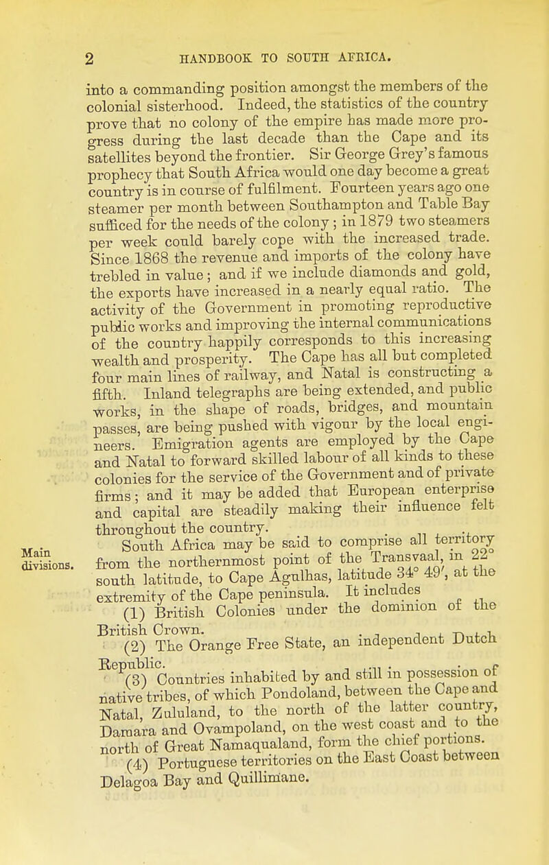 into a commanding position amongst the members of the colonial sisterhood. Indeed, the statistics of the country prove that no colony of the empire has made more pro- gress during the last decade than the Cape and its satellites beyond the frontier. Sir George Grey's famous prophecy that South Africa would one day become a great country is in course of fulfilment. Fourteen years ago one steamer per month between Southampton and Table Bay sufficed for the needs of the colony; in 1879 two steamers per week could barely cope with the increased trade. Since 1868 the revenue and imports of the colony have trebled in value ; and if we include diamonds and gold, the exports have increased in a nearly equal ratio. The activity of the Government in promoting reproductive public works and improving the internal communications of the country happily corresponds to this increasing wealth and prosperity. The Cape has all but completed four main lines of railway, and Natal is constructmg a, fifth. Inland telegraphs are being extended, and public works, in the shape of roads, bridges, and mountain passes, are being pushed with vigour by the local engi- neers. Emigration agents are employed by the bape and Natal to forward skilled labour of all kinds to these colonies for the service of the Government and of private firms • and it may be added that European enterprise and capital are steadily making their influence felt throughout the country. _ n . -j. South Africa may be said to comprise all territory Sons. from the northernmost point of the Transvaal in 22 south latitude, to Cape Agulhas, latitude 34 49 , at tHe extremity of the Cape peninsula. It includes (1) British Colonies under the dominion ot the British Crown. i j- -n 4.„-u (2) The Orange Free State, an independent Dutch ■^^Ts)'countries inhabited by and still in possession of native tribes, of which Pondoland, between the Cape and Natal, Zaluland, to the north of the latter country, Damara and Ovampoland, on the west coast and to the north of Great Namaqualand, form the chief portions. (4) Portuguese territories on the East Coast between Delagoa Bay and Quilliniane.