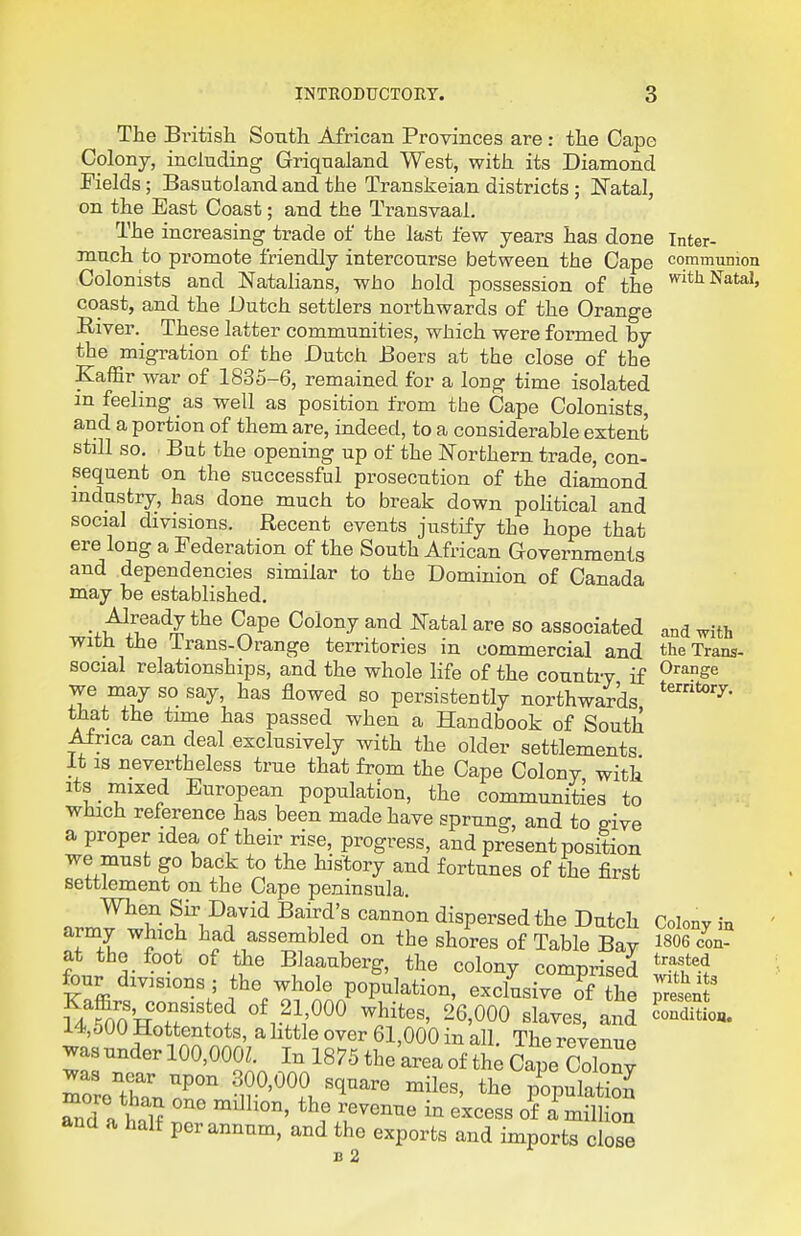 INTRODUCTORY. The Britisli South African Provinces are : the Cape Colony, including Griqualand West, with its Diamond Fields; Basutoland and the Transkeian districts ; I^atal, on the East Coast; and the Transvaal. The increasing trade of the last few years has done inter- much to promote friendly intercourse between the Cape communion Colonists and Natalians, who hold possession of the 'i'^'^ ^^^ta'* coast, and the Dutch settlers northwards of the Orange River. These latter communities, which were formed by the migration of the Dutch Boers at the close of the Kaffir war of 1835-6, remained for a long time isolated in feeling as well as position from the Cape Colonists, and a portion of them are, indeed, to a considerable extent still so. But the opening up of the Northern trade, con- sequent on the successful prosecution of the diamond industry, has done much to break down political and social divisions. Recent events justify the hope that ere long a Federation of the South African Governments and dependencies similar to the Dominion of Canada may be established. ■^wl^^^r^ 9f Colony and JSTatal are so associated and with with the Trans-Orange territories in commercial and the Trans- social relationships, and the whole life of the country if ^^^^S^ we may so say, has flowed so persistently northwards that the time has passed when a Handbook of South Africa can deal exclusively with the older settlements It IS nevertheless true that from the Cape Colony with Its mixed European population, the communities to which reference has been made have sprung, and to m ve a proper idea of their rise, progress, and present position we must go back to the history and fortunes of the first settlement on the Cape peninsula. When Sir David Baird's cannon dispersed the Dutch Colony ia army which had assembled on the shores of Table Bav 1806 con- at the foot of the Blaauberg, the colony comprised '^'^f-^ four divisions ; the whole population, exclusive of the ^ sent USOo'HTt? 'M?^^ 26,000 slaves, and SuU 14,500 Hottentots, a httle over 61,000 in all. The revenue was under 100,000Z. In 1875 the'area of the Cape Co W rroThTnP° 300,000 square miles, the p^opuS Td a half «^cess of 1 million and a half per annum, and the exports and imports close B 2