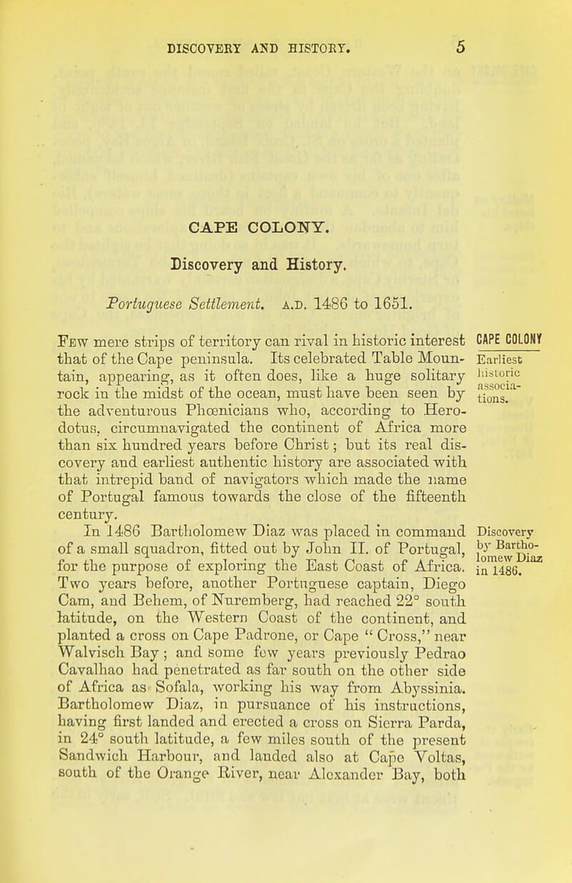 CAPE COLONY. Discovery and History. Portuguese Settlement, a.d. 1486 to 1651. Few mere strips of territory can rival in historic interest that of the Cape peninsula. Its celebrated Table Moun- tain, appearing, as it often does, like a huge solitary rock in the midst of the ocean, must have been seen by the adventurous Phoenicians who, according to Hero- dotus, circumnavigated the continent of Africa more than six hundred years before Christ; but its real dis- covery and earliest authentic history are associated with that intrepid baud of navigators which made the name of Portugal famous towards the close of the fifteenth century. In 1486 Bartholomew Diaz was placed in command of a small squadron, fitted out by John II. of Portugal, for the purpose of exploring the East Coast of Africa. Two years before, another Portuguese captain, Diego Cam, and Beliem, of Nuremberg, had reached 22° south latitude, on the Western Coast of the continent, and planted a cross on Cape Padi-one, or Cape  Cross, near Walvisch Bay ; and some few years previously Pedrao Cavalhao had penetrated as far south on the other side of Africa as Sofala, working his way from Abyssinia. Bartholomew Diaz, in pursuance of his instructions, having first landed and erected a cross on Sierra Parda, in 24° south latitude, a few miles south of the pi'esent Sandwich Harbour, and landed also at Cape Voltas, south of the Orange River, near Alexander Bay, both CAPE COLONY Earliest liisLuric associa- tions. Discovery by Bartho- lomew Diaz in 1486.