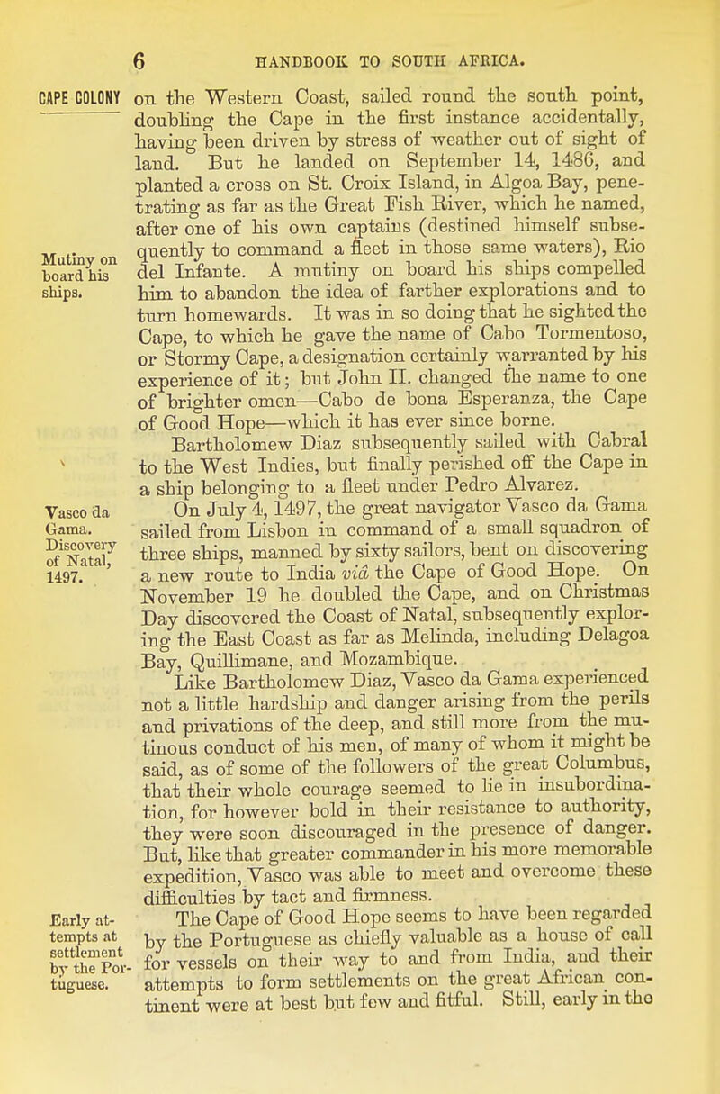 CAPE COLONY Mutiny on board his ships. Vasco Sa Gama. Discovery of Natal, 1497. Early at- tempts at settlement by the For tuguese. 6 HANDBOOK TO SOUTH AFRICA. on tlie Western Coast, sailed round the south point, doubling the Cape in the first instance accidentally, having been driven by stress of weather out of sight of land. But he landed on September 14, 1486, and planted a cross on St. Croix Island, in Algoa Bay, pene- trating as far as the Great Fish Eiver, which he named, after one of his own captains (destined himself subse- quently to command a fleet in those same waters), Rio del Infante. A mntiny on board his ships compelled him to abandon the idea of farther explorations and to turn homewards. It was in so doing that he sighted the Cape, to which he gave the name of Cabo Tormentoso, or Stormy Cape, a designation certainly warranted by his experience of it; but John II. changed tlie name to one of brighter omen—Cabo de bona Esperanza, the Cape of Good Hope—which it has ever since borne. Bartholomew Diaz subsequently sailed with Cabral to the West Indies, but finally perished off the Cape in a ship belonging to a fleet under Pedro Alvarez. On July 4,1497, the great navigator Vasco da Gama sailed from Lisbon in command of a small squadron of three ships, manned by sixty sailors, bent on discovering a new route to India via the Cape of Good Hope. On November 19 he doubled the Cape, and on Christmas Day discovered the Coast of Natal, subsequently explor- ing the East Coast as far as Melinda, including Delagoa Bay, Quillimane, and Mozambique. Like Bartholomew Diaz, Vasco da Gama experienced not a little hardship and danger arising from the perils and privations of the deep, and still more from the mu- tinous conduct of his men, of many of whom it might be said, as of some of the followers of the great Columbus, that their whole courage seemed to He in insubordina- tion, for however bold in their resistance to authority, they were soon discouraged in the presence of danger. But, like that greater commander in his more memorable expedition, Vasco was able to meet and overcome these difficulties by tact and firmness. The Cape of Good Hope seems to have been regarded by the Portuguese as chiefly valuable as a house of call for vessels on their way to and from India, and their attempts to form settlements on the great African con- tinent were at best but few and fitful. Still, early in tho