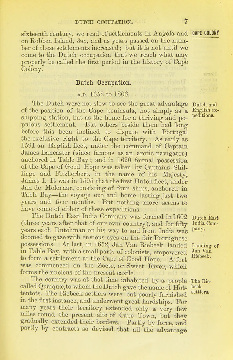 sixteenth century, we read of settlements in Angola and CAPE COLONY on Robben Island, &c., and as years passed on the num- ber of these settlements increased; but it is not until we come to the Dutch occupation that we reach what may properly be called the first period in the history of Cape Colony. Dutch Occupation. A.D. 1652 to 1806. The Dutch were not slow to see the great advantage Dutch and of the position of the Cape peninsula, not simply as a English ox- shipping station, but as the home for a thriving and po- P^^'^^- pulous settlement. But others beside them had long before this been inchned to dispute with Portugal the exclusive right to the Cape territory. As early as 1591 an English fleet, under the command of Captain James Lancaster (since famous as an arctic navigator) anchored in Table Bay ; and in 1620 formal possession of the Cape of Good Hope was taken by Captains Shil- linge and Fitzherbert, in the name of his Majesty, James I. It was in 1595 that the first Dutch fleet, under Jan de Molenaar, consisting of four ships, anchored in Table Bay—the voyage out and home lasting just two years and four months. But nothing more seems to have come of either of these expeditions. The Dutch East India Company was formed in 1602 Dutch East (three years after that of our own country), and for fifty I°dia Com- years each Dutchman on his way to and from India was doomed to gaze with envious eyes on the fair Portuguese possessions. At last, in 1652, Jan Van Riebeek landed Landing of in Table Bay, with a small party of colonists, empowered ^^^ to form a settlement at the Cape of Good Hope. A fort was commenced on the Zoete, or Sweet River, which forms the nucleus of the present oastle. The country was at that time inhabited by a people The Rie- called Quaiqu£E,to whom the Dutch gave the name of Hot- ^^^'^ tentots. The Riebeek settlers were but poorly furnished in the first instance, and underwent great hardships. For many years their territory extended only a very few- miles round the present site of Cape Town, but they gradually extended their borders. Partly by force, and partly by contracts so devised that all the advantage