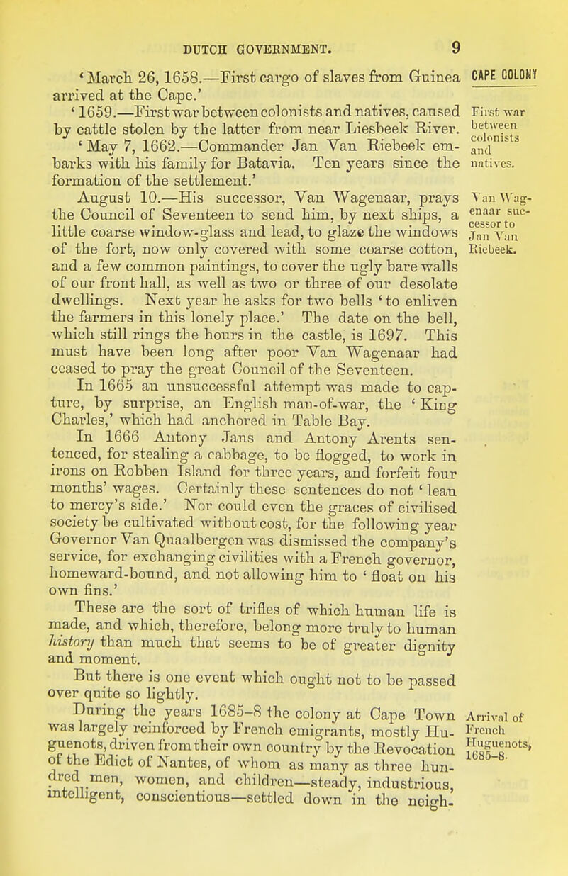 * March 26,1658.—First cargo of slaves from Guinea CAPE COLOWY arrived at the Cape.' ' 1659.—First war between colonists and natives, caused First war by cattle stolen by the latter from near Liesbeek River. ' May 7, 1662.—Commander Jan Van Riebeek em- grid barks with his family for Batavia. Ten years since the natives, formation of the settlement.' August 10.—His successor, Van Wagenaar, prays Van Wag- the Council of Seventeen to send him, by next ships, a ^^^^'^ sue- little coarse window-glass and lead, to glaze the windows j;,^ of the fort, now only covered with some coarse cotton, Kicbeek. and a few common paintings, to cover the ugly bare walls of our front hall, as well as two or three of our desolate dwellings. Nexb year he asks for two bells 'to enliven the farmers in this lonely place.' The date on the bell, which still rings the hours in the castle, is 1697. This must have been long after poor Van Wagenaar had ceased to pray the great Council of the Seventeen. In 1665 an unsuccessful attempt was made to cap- ture, by surprise, an English man-of-war, the ' King Charles,' which had anchored in Table Bay. In 1666 Antony Jans and Antony Arents sen- tenced, for stealing a cabbage, to be flogged, to work in irons on Robben Island for three years, and forfeit four months' wages. Certainly these sentences do not ' lean to mercy's side.' Nor could even the graces of civiHsed society be cultivated without cost, for the following year Governor Van Quaalbergen was dismissed the company's service, for exchanging civilities with a French governor, homeward-bound, and not allowing him to ' float on his own fins.' These are the sort of trifles of which human life is made, and which, therefore, belong more truly to human histonj than much that seems to be of greater dignity and moment. But there is one event which ought not to be passed over quite so lightly. During the years 1685-8 the colony at Cape Town Arrival of was largely reinforced by French emigrants, mostly Hu- ^'i-cnch guenots^, driven from their own country by the Revocation {cs?!'^' of the Edict of Nantes, of whom as many as three hun- ' dred men, women, and children—steady, industrious, intelligent, conscientious—settled down in the neigh-