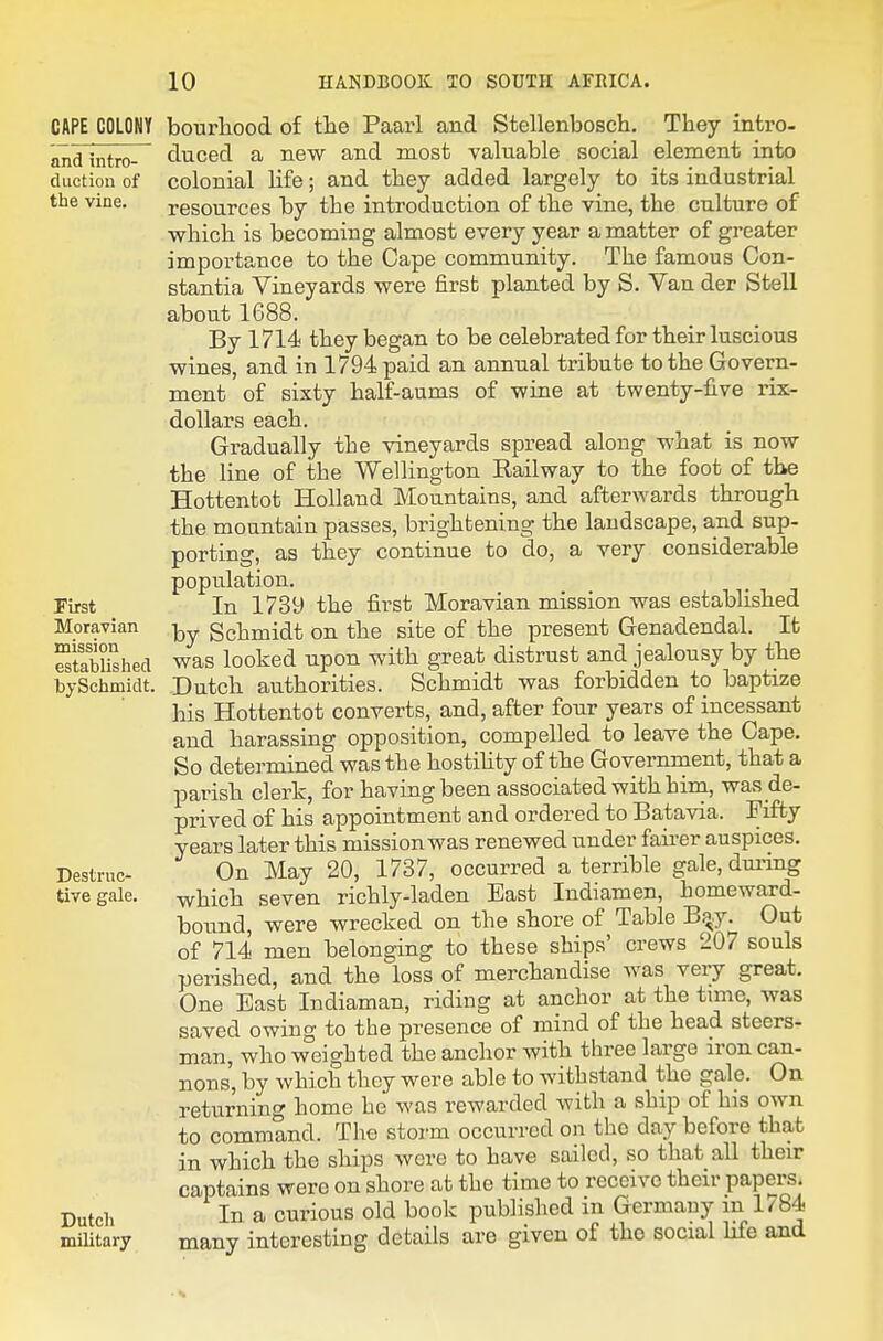 CAPE COLONY and intro- diictiou of the vine. First Moravian mission established tySchmidt. Destruc- tive gale. Dutcli military bourliood of the Paarl and Stellenbosch, They intro- duced a new and most valuable social element into colonial life; and they added largely to its industrial resources by the introduction of the vine, the culture of which is becoming almost every year a matter of greater importance to the Cape community. The famous Con- stantia Vineyards were first planted by S. Van der Stell about 1688. By 1714 they began to be celebrated for their luscious wines, and in 1794 paid an annual tribute to the Govern- ment of sixty half-aums of wine at twenty-five rix- doUars each. Gradually the vineyards spread along what is now the line of the Wellington Railway to the foot of the Hottentot Holland Mountains, and afterwards through the mountain passes, brightening the landscape, and sup- porting, as they continue to do, a very considerable population. In 1739 the first Moravian mission was established by Schmidt on the site of the present Genadendal. It was looked upon with great distrust and jealousy by the Dutch authorities. Schmidt was forbidden to baptize his Hottentot converts, and, after four years of incessant and harassing opposition, compelled to leave the Cape. So determined was the hostihty of the Government, that a parish clerk, for having been associated with him, was de- prived of his appointment and ordered to Batavia. Fifty years later this missionwas renewed under faii-er auspices. On May 20, 1737, occurred a terrible gale,duiing which seven richly-laden East Indiamen, homeward- bound, were wrecked on the shore of Table B^y. Out of 714 men belonging to these ships' crews 207 souls perished, and the loss of merchandise was very great. One East Indiaman, riding at anchor at the tune, was saved owing to the presence of mind of the head steers- man, who weighted the anchor with three large iron can- nons, by which they were able to withstand the gale. On returning home he was rewarded with a ship of his own to command. The storm occurred on the day before that in which the ships were to have sailed, so that all their captains were on shore at the time to receive their papers. In a curious old book published in Germany m 1/84 many interesting details are given of the social Life aad