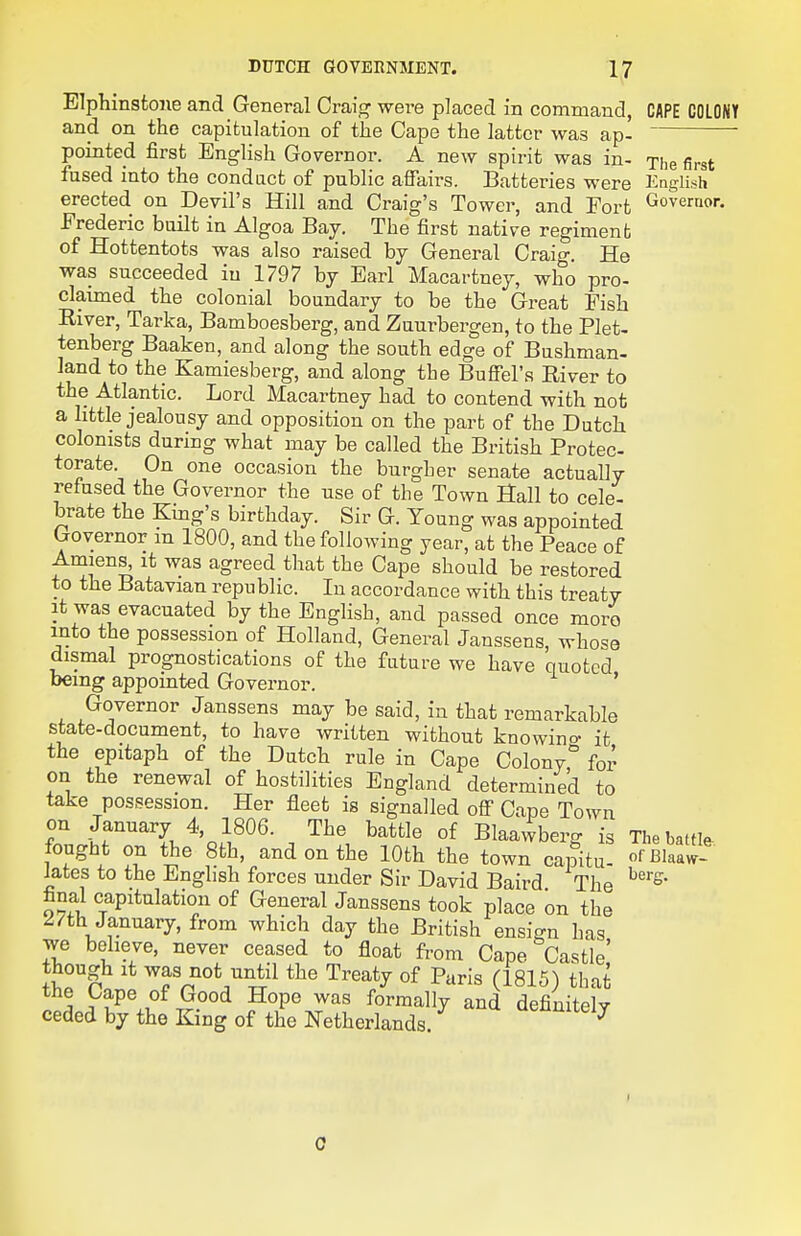 Elphinstone and General Craig were placed in command, CAPE COLONY and on the capitulation of the Cape the latter was ap-  pointed first English Governor. A new spirit was in- The first fused into the condact of public affairs. Batteries were English erected on Devil's Hill and Craig's Tower, and Fort Governor. Frederic built in Algoa Bay. The first native regiment of Hottentots was also raised by General Craig. He was succeeded in 1797 by Earl Macartney, who pro- claimed the colonial boundary to be the Great Fish River, Tarka, Bamboesberg, and Zuurbergen, to the Plet- tenberg Baaken, and along the south edge of Bushman- land to the Kamiesberg, and along the Buffel's River to the Atlantic. Lord Macartney had to contend with not a little jealousy and opposition on the part of the Dutch colonists during what may be called the British Protec- torate. On one occasion the burgher senate actually refused the Governor the use of the Town Hall to cele- brate the King's birthday. Sir G. Young was appointed Governor m 1800, and the following year, at the Peace of Amiens^ it was agreed that the Cape should be restored to the Batavian republic. In accordance with this treaty It was evacuated by the English, and passed once moro into the possession of Holland, General Janssens, whose dismal prognostications of the future we have quoted being appointed Governor. ' Governor Janssens may be said, in that remarkable state-document, to have written without knowino- it the epitaph of the Dutch rule in Cape Colony for on the renewal of hostilities England determined to take possession. Her fleet is signalled off Cape Town on January 4, 1806. The battle of Blaawberg is The battle- fought on the 8th, and on the 10th the town capitu- o'-Blaaw- Jates to the English forces under Sir David Baird The final capitulation of General Janssens took place on the 27th January, from which day the British ensign has we beheve, never ceased to float from Cape Castle' though It was not until the Treaty of Paris (1815) that the Cape of Good Hope was formally and definitely ceded by the King of the Netherlands. ^ennitely 0