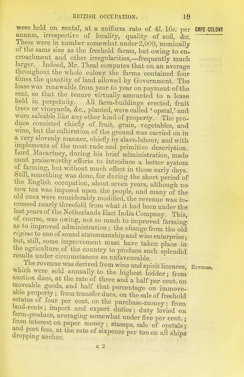 ■were held on rental, at a uniform rate of 4Z. 16s, per CAPE COLON? annum, irrespective of locality, quality of soil, &c. These were in number somewhat under 2,000, nominally of the same size as the freehold farms, but owing to en- croachment and other irreg-ularities,—frequently much larger. Indeed, Mr. Theal computes that on an average throughout the whole colony the farms contained four times the quantity of land allowed by Government. The lease was renewable from year to year on payment of the rent, so that the tenure vu-tually amounted to a lease held in perpetuity. All farm-buildings erected, fruit trees or vineyards, &c., planted, were called ' opstal,' and were saleable like any other kind of property. The loro- duce consisted chiefly of fruit, grain, vegetables, and wme, but the cultivation of the ground was carried on in a very slovenly manner, chiefly by slave-labour, and with implements of the most rude and primitive description. Lord Macartney, during his brief administration, made niost praiseworthy efi'orts to introduce a better system of farmmg, but without much effect in those early days Still something was done, for during the short period of the English occupation, about seven years, although no new tax was imposed upon the people, and many of the old ones were considerably modified, the revenue was in- creased nearly threefold from what it had been under the last years of the Netherlands East India Company. This of course, was owing, not so much to improved farmino^ as to improved administration; the change fi'om the old recrime to one of sound statesmanship and wise enterprise • but, still, some improvement must have taken place in the agriculture of the country to produce such splendid results under cu-cumstances so unfavourable The revenue was derived from wine and spirit licences, Eevenue. which were sold annually to the highest bidder: from auction dues, at the rate of three and a half per cent, on moveaole goods, and half that percentage on immove- able property; from transfer dues, on the sale of fi^eehold estates of four per cent, on the purchase-money; from land-rents; import and export duties; duty levied on larm-produce, averaging somewhat under five per cent • anTn. fT'^^'l?^^''' money; Stamps, sale of opstals droX^ an'hol'''. ^^P^ c 2